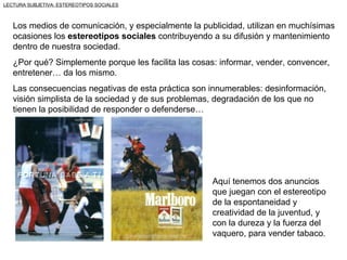 LECTURA SUBJETIVA: ESTEREOTIPOS SOCIALES



   Los medios de comunicación, y especialmente la publicidad, utilizan en muchísimas
   ocasiones los estereotipos sociales contribuyendo a su difusión y mantenimiento
   dentro de nuestra sociedad.
   ¿Por qué? Simplemente porque les facilita las cosas: informar, vender, convencer,
   entretener… da los mismo.
   Las consecuencias negativas de esta práctica son innumerables: desinformación,
   visión simplista de la sociedad y de sus problemas, degradación de los que no
   tienen la posibilidad de responder o defenderse…




                                                      Aquí tenemos dos anuncios
                                                      que juegan con el estereotipo
                                                      de la espontaneidad y
                                                      creatividad de la juventud, y
                                                      con la dureza y la fuerza del
                                                      vaquero, para vender tabaco.
 