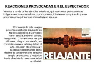 REACCIONES PROVOCADAS EN EL ESPECTADOR
Veamos a través de los ejemplos anteriores, qué reacciones provocan estas
imágenes en los espectadores, o por lo menos, intentemos ver qué es lo que se
pretende conseguir aunque el resultado no sea ese.



            El mensaje de esta imagen
   pretende cuestionar alguno de los
        tópicos asociados a Marruecos
       (calor, sequía, desierto, bullicio,
inseguridad…) haciéndonos ver que
   el frescor, el agua, la montaña, los
contrastes suaves, la tranquilidad, el
         arte, etc están allí presentes y
         pueden proporcionarnos como
 destino de vacaciones una atractiva
      terapia de descanso y relajación
 frente al estrés de nuestra sociedad
                               occidental.
 