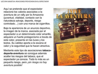 LECTURA SUBJETIVA: REACCIONES PROVOCADAS EN EL ESPECTADOR




   Aquí se pretende que el espectador
   relacione los valores asociados a la
   aventura de un rally por la Amazonia
   (juventud, vitalidad, contacto con la
   naturaleza salvaje, deporte, riesgo
   controlado…) con una marca de cigarrillos.
   Bajo la apariencia de un anuncio deportivo,
   la imagen de la marca, asociada por el
   espectador a un determinado color amarillo,
   adquiere un fuerte protagonismo a través de
   este color, presente en las luces y los
   textos. Su calidez aporta a la escena el
   calor y la seguridad que la hacen atractiva.
   Mediante este tipo de asociaciones tabaco-
   deporte-aventura se consigue además
   acallar los riesgos del tabaco, que el
   espectador ya conoce. Todo lo más es un
   pequeño riesgo, pero ¡sin riesgo no hay
   aventura posible!
 