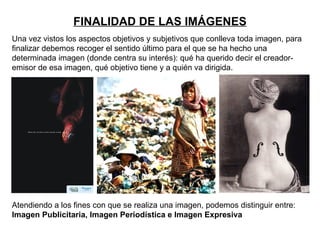 FINALIDAD DE LAS IMÁGENES
Una vez vistos los aspectos objetivos y subjetivos que conlleva toda imagen, para
finalizar debemos recoger el sentido último para el que se ha hecho una
determinada imagen (donde centra su interés): qué ha querido decir el creador-
emisor de esa imagen, qué objetivo tiene y a quién va dirigida.




Atendiendo a los fines con que se realiza una imagen, podemos distinguir entre:
Imagen Publicitaria, Imagen Periodística e Imagen Expresiva
 