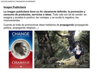 LECTURA SUBJETIVA: FINALIDAD DE LAS IMÁGENES



   Imagen Publicitaria
   La imagen publicitaria tiene un fin claramente definido: la promoción y
   consumo de productos, servicios o ideas. Todo vale con tal de vender: se
   exagera y ensalza lo positivo, las ventajas; y se oculta lo negativo, los
   inconvenientes.
   Cuando se trata de promocionar ideas hablamos de propaganda (propaganda
   política, propaganda religiosa…)
 
