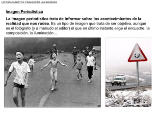 LECTURA SUBJETIVA: FINALIDAD DE LAS IMÁGENES



   Imagen Periodística
   La imagen periodística trata de informar sobre los acontecimientos de la
   realidad que nos rodea. Es un tipo de imagen que trata de ser objetiva, aunque
   es el fotógrafo (y a menudo el editor) el que en último instante elige el encuadre, la
   composición, la iluminación…
 