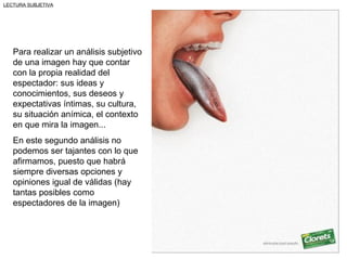 LECTURA SUBJETIVA




   Para realizar un análisis subjetivo
   de una imagen hay que contar
   con la propia realidad del
   espectador: sus ideas y
   conocimientos, sus deseos y
   expectativas íntimas, su cultura,
   su situación anímica, el contexto
   en que mira la imagen...
   En este segundo análisis no
   podemos ser tajantes con lo que
   afirmamos, puesto que habrá
   siempre diversas opciones y
   opiniones igual de válidas (hay
   tantas posibles como
   espectadores de la imagen)
 