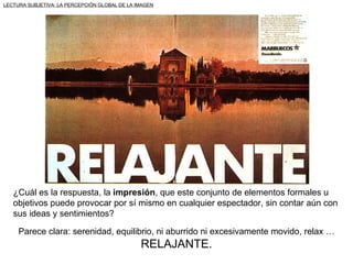 LECTURA SUBJETIVA: LA PERCEPCIÓN GLOBAL DE LA IMAGEN




   ¿Cuál es la respuesta, la impresión, que este conjunto de elementos formales u
   objetivos puede provocar por sí mismo en cualquier espectador, sin contar aún con
   sus ideas y sentimientos?

     Parece clara: serenidad, equilibrio, ni aburrido ni excesivamente movido, relax …
                                               RELAJANTE.
 