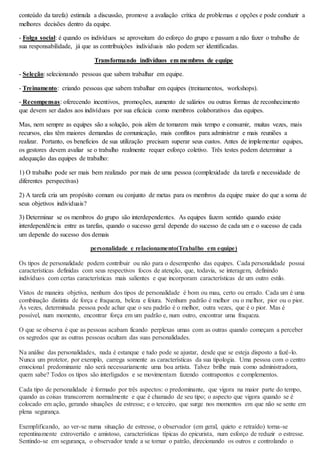conteúdo da tarefa) estimula a discussão, promove a avaliação crítica de problemas e opções e pode conduzir a 
melhores decisões dentro da equipe. 
- Folga social: é quando os indivíduos se aproveitam do esforço do grupo e passam a não fazer o trabalho de 
sua responsabilidade, já que as contribuições individuais não podem ser identificadas. 
Transformando indivíduos em membros de equipe 
- Seleção: selecionando pessoas que sabem trabalhar em equipe. 
- Treinamento: criando pessoas que sabem trabalhar em equipes (treinamentos, workshops). 
- Recompensas: oferecendo incentivos, promoções, aumento de salários ou outras formas de reconhecimento 
que devem ser dados aos indivíduos por sua eficácia como membros colaborativos das equipes. 
Mas, nem sempre as equipes são a solução, pois além de tomarem mais tempo e consumir, muitas vezes, mais 
recursos, elas têm maiores demandas de comunicação, mais conflitos para administrar e mais reuniões a 
realizar. Portanto, os benefícios de sua utilização precisam superar seus custos. Antes de implementar equipes, 
os gestores devem avaliar se o trabalho realmente requer esforço coletivo. Três testes podem determinar a 
adequação das equipes de trabalho: 
1) O trabalho pode ser mais bem realizado por mais de uma pessoa (complexidade da tarefa e necessidade de 
diferentes perspectivas) 
2) A tarefa cria um propósito comum ou conjunto de metas para os membros da equipe maior do que a soma de 
seus objetivos individuais? 
3) Determinar se os membros do grupo são interdependentes. As equipes fazem sentido quando existe 
interdependência entre as tarefas, quando o sucesso geral depende do sucesso de cada um e o sucesso de cada 
um depende do sucesso dos demais 
personalidade e relacionamento(Trabalho em equipe) 
Os tipos de personalidade podem contribuir ou não para o desempenho das equipes. Cada personalidade possui 
características definidas com seus respectivos focos de atenção, que, todavia, se interagem, definindo 
indivíduos com certas características mais salientes e que incorporam características de um outro estilo. 
Vistos de maneira objetiva, nenhum dos tipos de personalidade é bom ou mau, certo ou errado. Cada um é uma 
combinação distinta de força e fraqueza, beleza e feiura. Nenhum padrão é melhor ou o melhor, pior ou o pior. 
Às vezes, determinada pessoa pode achar que o seu padrão é o melhor, outra vezes, que é o pior. Mas é 
possível, num momento, encontrar força em um padrão e, num outro, encontrar uma fraqueza. 
O que se observa é que as pessoas acabam ficando perplexas umas com as outras quando começam a perceber 
os segredos que as outras pessoas ocultam das suas personalidades. 
Na análise das personalidades, nada é estanque e tudo pode se ajustar, desde que se esteja disposto a fazê-lo. 
Nunca um protetor, por exemplo, carrega somente as características da sua tipologia. Uma pessoa com o centro 
emocional predominante não será necessariamente uma boa artista. Talvez brilhe mais como administradora, 
quem sabe? Todos os tipos são interligados e se movimentam fazendo contrapontos e complementos. 
Cada tipo de personalidade é formado por três aspectos: o predominante, que vigora na maior parte do tempo, 
quando as coisas transcorrem normalmente e que é chamado de seu tipo; o aspecto que vigora quando se é 
colocado em ação, gerando situações de estresse; e o terceiro, que surge nos momentos em que não se sente em 
plena segurança. 
Exemplificando, ao ver-se numa situação de estresse, o observador (em geral, quieto e retraído) torna-se 
repentinamente extrovertido e amistoso, características típicas do epicurista, num esforço de reduzir o estresse. 
Sentindo-se em segurança, o observador tende a se tornar o patrão, direcionando os outros e controlando o 
 