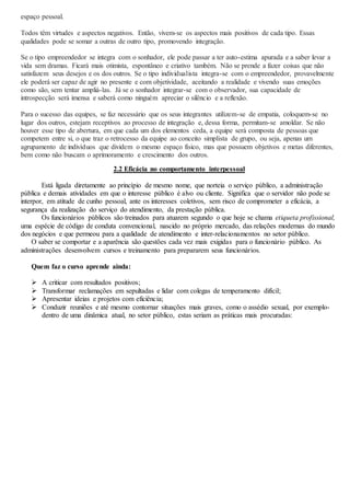 espaço pessoal. 
Todos têm virtudes e aspectos negativos. Então, vivem-se os aspectos mais positivos de cada tipo. Essas 
qualidades pode se somar a outras de outro tipo, promovendo integração. 
Se o tipo empreendedor se integra com o sonhador, ele pode passar a ter auto-estima apurada e a saber levar a 
vida sem dramas. Ficará mais otimista, espontâneo e criativo também. Não se prende a fazer coisas que não 
satisfazem seus desejos e os dos outros. Se o tipo individualista integra-se com o empreendedor, provavelmente 
ele poderá ser capaz de agir no presente e com objetividade, aceitando a realidade e vivendo suas emoções 
como são, sem tentar ampliá-las. Já se o sonhador integrar-se com o observador, sua capacidade de 
introspecção será imensa e saberá como ninguém apreciar o silêncio e a reflexão. 
Para o sucesso das equipes, se faz necessário que os seus integrantes utilizem-se de empatia, coloquem-se no 
lugar dos outros, estejam receptivos ao processo de integração e, dessa forma, permitam-se amoldar. Se não 
houver esse tipo de abertura, em que cada um dos elementos ceda, a equipe será composta de pessoas que 
competem entre si, o que traz o retrocesso da equipe ao conceito simplista de grupo, ou seja, apenas um 
agrupamento de indivíduos que dividem o mesmo espaço físico, mas que possuem objetivos e metas diferentes, 
bem como não buscam o aprimoramento e crescimento dos outros. 
2.2 Eficácia no comportamento interpessoal 
Está ligada diretamente ao princípio de mesmo nome, que norteia o serviço público, a administração 
pública e demais atividades em que o interesse público é alvo ou cliente. Significa que o servidor não pode se 
interpor, em atitude de cunho pessoal, ante os interesses coletivos, sem risco de comprometer a eficácia, a 
segurança da realização do serviço do atendimento, da prestação pública. 
Os funcionários públicos são treinados para atuarem segundo o que hoje se chama etiqueta profissional, 
uma espécie de código de conduta convencional, nascido no próprio mercado, das relações modernas do mundo 
dos negócios e que permeou para a qualidade de atendimento e inter-relacionamentos no setor público. 
O saber se comportar e a aparência são questões cada vez mais exigidas para o funcionário público. As 
administrações desenvolvem cursos e treinamento para prepararem seus funcionários. 
Quem faz o curso aprende ainda: 
 A criticar com resultados positivos; 
 Transformar reclamações em sepultadas e lidar com colegas de temperamento difícil; 
 Apresentar ideias e projetos com eficiência; 
 Conduzir reuniões e até mesmo contornar situações mais graves, como o assédio sexual, por exemplo-dentro 
de uma dinâmica atual, no setor público, estas seriam as práticas mais procuradas: 
 