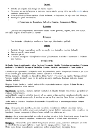 Parceria 
 Trabalho em conjunto para alcançar um mesmo objetivo. 
 As pessoas tem que ter harmonia te interesses, ou seja, alguém sempre vai ter que ceder (perder) alguma 
vantagem para dar certo. 
 Todas as pessoas que se encontrarem devem, no mínimo, se respeitarem, ou seja, tratar com educação; 
 Se não pode ajudar, não atrapalha; 
 
3. Comportamento Receptivo e Defensivo, Empatia e Compreensão Mútua 
Receptivo 
Quer dizer um comportamento naturalmente aberto, solícito, prestativo, objetivo, claro, sem rodeios, 
indo direto ao ponto da necessidade do atendido. 
Defensivo 
Cria obstáculos e dificuldades para livrar-se do encargo, dificultando a qualidade. 
Empatia 
 Resultado de uma preparação do servidor em atender com dedicação o exercício da função. 
 Deve ser natural e quase pessoal. 
 Gostar do que faz 
 O resultado da empatia é a compreensão mútua, que certamente irá facilitar o atendimento e conclusão 
pela eficiência. 
PATRIMÔNIO 
Definição, Equação patrimonial, Ativo, Passivo e Patrimônio Líquido, Variações patrimoniais, Estrutura 
conforme a Lei 6404/76, Estados do Patrimônio Líquido, Variações patrimoniais e Fatos contábeis 
Sabendo-se que o patrimônio é o objeto de estudo da contabilidade, então é indispensável conhecê-lo em todos 
os seus aspectos, pois deste conhecimento depende a eficiência ao estudá-lo. 
O termo patrimônio é formado por duas palavras latinas “pater” e “monium” que significa “herança paterna”, 
“recursos herdados dos pais”, e que, por fim ganhou um amplo significado, denotando também a riqueza 
vinculada a alguém. 
Do ponto de vista da ciência contábil, pode-se definir o patrimônio como um conjunto de bens, direitos e 
obrigações vinculados a uma entidade. 
O patrimônio é, portanto, o elemento material ou objetivo da entidade, formado pelos recursos que podem ser 
avaliados monetariamente. 
A contabilidade concebe o patrimônio também sob seu aspecto jurídico, por isso o estuda considerando o que a 
entidade tem, o que ela tem em poder de terceiros, e o que ela deve a terceiros (bens, direitos e obrigações). 
Assim, todos os elementos formadores do patrimônio são quantificados e, portanto,representados também 
monetariamente. 
Bens – são as coisas úteis à entidade, das quais ela detém a posse (móveis, dinheiro, ercadorias, marcas, 
patentes e outros). Eles podem ser corpóreos ou tangíveis (móveis dinheiro, mercadorias etc.) e incorpóreos ou 
intangíveis (marcas, patentes etc.). Sobre os bens a entidade tem o direito de uso. 
Direitos – são os recursos da entidade em poder de terceiros, ou seja, o direito de cobrar ou receber de terceiros 
(contas a receber, cheques a compensar, adiantamentos, duplicatas a receber, títulos a receber etc.). 
Obrigações – são as dívidas que a entidade tem para com terceiros, ou seja, os recursos de terceiros em poder 
da entidade (contas a pagar, duplicatas a pagar, impostos a pagar, salários a pagar, etc.). 
Dentre outras formas, esses elementos patrimoniais podem ser classificados da seguinte forma: 
 