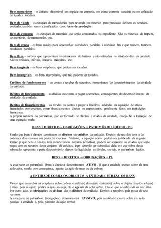 Bens numerários – o dinheiro disponível em espécie na empresa, em conta-corrente bancária ou em aplicação 
de liquidez imediata. 
Bens de venda – os estoques de mercadorias para revenda ou materiais para produção de bens ou serviços, 
podendo, também serem classificados como bens de produção. 
Bens de consumo – os estoques de materiais que serão consumidos no expediente. São os materiais de limpeza, 
de escritório, de manutenção, etc. 
Bens de renda – os bens usados para desenvolver atividades paralelas à atividade fim e que rendem, também, 
resultados paralelos. 
Bens fixos – os bens que representam investimentos definitivos e são utilizados na atividade-fim da entidade. 
São os veículos, móveis, imóveis, máquinas, etc. 
Bens tangíveis – os bens corpóreos, que podem ser tocados. 
Bens intangíveis – os bens incorpóreos, que não podem ser tocados. 
Créditos de funcionamento – as contas a receber de terceiros, provenientes do desenvolvimento da atividade 
da entidade. 
Débitos de funcionamento – as dívidas ou contas a pagar a terceiros, conseqüentes do desenvolvimento da 
atividade da entidade. 
Débitos de financiamentos – as dívidas ou contas a pagar a terceiros, advindas da aquisição de ativos 
financiados por terceiros, como financiamentos diretos ou empréstimos, geralmente feitos em instituições 
financeiras. 
A própria natureza do patrimônio, por ser formado de direitos e dívidas da entidade, enseja-lhe a formação de 
uma equação, onde: 
BENS + DIREITOS – OBRIGAÇÕES = PATRIMÔNIO LÍQUIDO (PL) 
Sendo que bens e direitos constituem os direitos ou créditos da entidade. Direitos de uso dos bens e de 
cobrança dos recursos em poder de terceiros. Portanto, a equação acima poderá ser justificada da seguinte 
forma: já que bens e direitos têm características comuns (créditos), podem ser somados; as dívidas que serão 
pagas com os recursos deste conjunto de créditos, logo deverão ser subtraídas dele; e o que sobra dessa 
subtração representa a parte do patrimônio depois de liquidadas as dívidas, ou seja, o patrimônio líquido. 
BENS + DIREITOS = OBRIGAÇÕES + PL 
A esta parte do patrimônio (bens e direitos) denominamos ATIVO , já que a entidade exerce sobre ela uma 
ação ativa, sendo, por conseguinte, agente da ação de usar ou de cobrar: 
A ENTIDADE COBRA OS DIREITOS A ENTIDADE UTILIZA OS BENS 
Vimos que em ambas as orações a ação (cobrar e utilizar) do sujeito (entidade) sobre o objeto (direitos e bens) 
é ativa, pois o sujeito pratica a ação, ou seja, ele é agente da ação verbal. Diz-se que o verbo está na voz ativa. 
Por outro lado, as obrigações ou dívidas são os débitos da entidade. Débitos a terceiros pela posse de seus 
recursos. 
A esta parte do patrimônio (obrigações) denominamos PASSIVO, pois a entidade exerce sobre ela ação 
passiva, a entidade é, pois, paciente da ação verbal: 
 