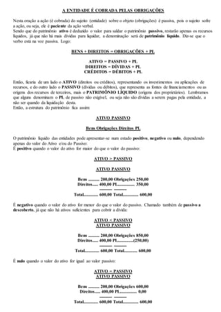 A ENTIDADE É COBRADA PELAS OBRIGAÇÕES 
Nesta oração a ação (é cobrada) do sujeito (entidade) sobre o objeto (obrigações) é passiva, pois o sujeito sofre 
a ação, ou seja, ele é paciente da ação verbal. 
Sendo que do patrimônio ativo é deduzido o valor para saldar o patrimônio passivo, restarão apenas os recursos 
líquidos, já que não há mais dívidas para liquidar, a denominação será de patrimônio líquido. Diz-se que o 
verbo está na voz passiva. Logo: 
BENS + DIREITOS = OBRIGAÇÕES + PL 
ATIVO = PASSIVO + PL 
DIREITOS = DÍVIDAS + PL 
CRÉDITOS = DÉBITOS + PL 
Então, ficaria de um lado o ATIVO (direitos ou créditos), representando os investimentos ou aplicações de 
recursos, e do outro lado o PASSIVO (dívidas ou débitos), que representa as fontes de financiamentos ou as 
origens dos recursos de terceiros, mais o PATRIMÔNIO LÍQUIDO (origens dos proprietários). Lembramos 
que alguns denominam o PL de passivo não exigível, ou seja não são dívidas a serem pagas pela entidade, a 
não ser quando da liquidação desta. 
Então, a estrutura do patrimônio fica assim: 
ATIVO PASSIVO 
Bens Obrigações Direitos PL 
O patrimônio líquido das entidades pode apresentar-se num estado positivo, negativo ou nulo, dependendo 
apenas do valor do Ativo e/ou do Passivo: 
É positivo quando o valor do ativo for maior do que o valor do passivo: 
ATIVO > PASSIVO 
ATIVO PASSIVO 
Bens .......... 200,00 Obrigações 250,00 
Direitos..... 400,00 PL............... 350,00 
--------- --------- 
Total............. 600,00 Total.............. 600,00 
É negativo quando o valor do ativo for menor do que o valor do passivo. Chamado também de passivo a 
descoberto, já que não há ativos suficientes para cobrir a dívida: 
ATIVO < PASSIVO 
ATIVO PASSIVO 
Bens .......... 200,00 Obrigações 850,00 
Direitos..... 400,00 PL..............(250,00) 
--------- --------- 
Total............. 600,00 Total............ 600,00 
É nulo quando o valor do ativo for igual ao valor passivo: 
ATIVO = PASSIVO 
ATIVO PASSIVO 
Bens .......... 200,00 Obrigações 600,00 
Direitos..... 400,00 PL............... 0,00 
--------- --------- 
Total............. 600,00 Total.............. 600,00 
 