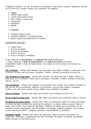 A legislação societária, com o fim de promover procedimentos comuns para as empresas, regulamenta por meio 
da Lei 6.404/1976, a seguinte estrutura para o patrimônio das entidades: 
 ATIVO 
 ATIVO CIRCULANTE 
 ATIVO NÃO CIRCULANTE 
 Ativo realizável a longo prazo 
 Investimentos 
 Imobilizado 
 Diferido 
 PASSIVO 
 PASSIVO CIRCULANTE 
 PASSIVO EXIGÍVEL A LONGO PRAZO 
 RESULTADOS DE EXERCÍCIOS FUTUROS 
PATRIMÔNIO LÍQUIDO 
 Capital Social 
 Reservas de Capital 
 Reservas de Reavaliação 
 Reservas de Lucros 
 Lucros ou Prejuízos Acumulados 
O ativo representa os investimentos ou as aplicações de recursos patrimoniais; 
o passivo representa as fontes de financiamentos ou as origens de recursos de terceiros; 
e o patrimônio líquido as fontes de financiamentos ou as origens de recursos próprio, provenientes dos 
proprietários. 
Ativo Circulante – formado pelos elementos que representam bens e direitos realizáveis a curto prazo, isto é, 
os recursos ou valores que serão gastos, consumidos, vendidos, recebidos em um prazo de até um ano. 
Ativo Realizável a Longo Prazo – formado pelos elementos que representam bens e direitos realizáveis a 
longo prazo, isto é, os recursos e valores que só serão gastos, consumidos, vendidos, recebidos em um prazo 
superior a um ano. 
Ativo Permanente – formado pelos elementos que representam bens e direitos que se realizam em função de 
uma vida útil. São os investimentos definitivos ou permanentes, pois não serão vendidos, consumidos, 
recebidos, mas serão usados enquanto tiverem utilidade para as atividades da entidade. 
Passivo Circulante – formado pelas dívidas que têm prazo para recebimento de até um ano. 
Passivo Exigível a Longo Prazo – formado pelas dívidas que têm prazo para recebimento superior a um ano. 
Resultado de Exercícios Futuros – formado pelos valores que representam origens de recursos provenientes 
de receitas que foram recebidas antes do período de realização, e os valores relativos aos gastos feitos em 
função de tais receitas. Tais receitas não representam obrigações da entidade para com terceiros, por não 
constituírem apenas adiantamentos, mas são resultados, com garantia contratual de liquidez certa, sou seja, 
as partes terão os seus direitos e obrigações garantidas, sem possibilidade de desistência. 
Patrimônio Líquido – formado pelos valores que representam origens de recursos provenientes dos 
proprietários, diretamente ou indiretamente por meio de resultados da atividade da entidade, denominados 
capitais derivados do auto-financiamento. 
 