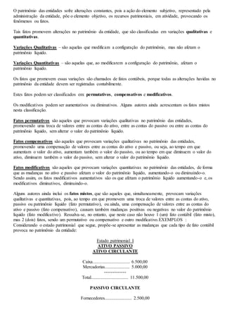 O patrimônio das entidades sofre alterações constantes, pois a ação do elemento subjetivo, representado pela 
administração da entidade, põe o elemento objetivo, os recursos patrimoniais, em atividade, provocando os 
fenômenos ou fatos. 
Tais fatos promovem alterações no patrimônio da entidade, que são classificadas em variações qualitativas e 
quantitativas. 
Variações Qualitativas – são aquelas que modificam a configuração do patrimônio, mas não afetam o 
patrimônio líquido. 
Variações Quantitativas – são aquelas que, ao modificarem a configuração do patrimônio, afetam o 
patrimônio líquido. 
Os fatos que promovem essas variações são chamados de fatos contábeis, porque todas as alterações havidas no 
patrimônio da entidade devem ser registradas contabilmente. 
Estes fatos podem ser classificados em: permutativos, compensativos e modificativos. 
Os modificativos podem ser aumentativos ou diminutivos. Alguns autores ainda acrescentam os fatos mistos 
nesta classificação. 
Fatos permutativos são aqueles que provocam variações qualitativas no patrimônio das entidades, 
promovendo uma troca de valores entre as contas do ativo, entre as contas do passivo ou entre as contas do 
patrimônio líquido, sem alterar o valor do patrimônio líquido. 
Fatos compensativos são aqueles que provocam variações qualitativas no patrimônio das entidades, 
promovendo uma compensação de valores entre as contas do ativo e passivo, ou seja, ao tempo em que 
aumentam o valor do ativo, aumentam também o valor do passivo, ou ao tempo em que diminuem o valor do 
ativo, diminuem também o valor do passivo, sem alterar o valor do patrimônio líquido. 
Fatos modificativos são aqueles que provocam variações quantitativas no patrimônio das entidades, de forma 
que as mudanças no ativo e passivo afetam o valor do patrimônio líquido, aumentando-o ou diminuindo-o. 
Sendo assim, os fatos modificativos aumentativos são os que afetam o patrimônio líquido aumentando-o e, os 
modificativos diminutivos, diminuindo-o. 
Alguns autores ainda inclui os fatos mistos, que são aqueles que, simultaneamente, provocam variações 
qualitativas e quantitativas, pois, ao tempo em que promovem uma troca de valores entre as contas do ativo, 
passivo ou patrimônio líquido (fato permutativo), ou ainda, uma compensação de valores entre as contas do 
ativo e passivo (fato compensativo), causam também mudanças positivas ou negativas no valor do patrimônio 
líquido (fato modificativo). Ressalva-se, no entanto, que neste caso não houve 1 (um) fato contábil (fato misto), 
mas 2 (dois) fatos, sendo um permutativo ou compensativo e outro modificativo.EXEMPLOS : 
Considerando o estado patrimonial que segue, propõe-se apresentar as mudanças que cada tipo de fato contábil 
provoca no patrimônio da entidade: 
Estado patrimonial I 
ATIVO PASSIVO 
ATIVO CIRCULANTE 
Caixa................................. 6.500,00 
Mercadorias...................... 5.000,00 
------------- 
Total................................. 11.500,00 
PASSIVO CIRCULANTE 
Fornecedores........................ 2.500,00 
 