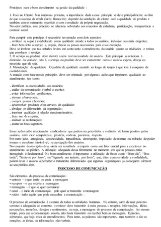 Princípios para o bom atendimento na gestão da qualidade : 
1. Foco no Cliente. Nas empresas privadas, a importância dada a esse princípio se deve principalmente ao fato 
de que o sucesso da venda (lucro financeiro) depende da satisfação do cliente com a qualidade do produto e 
também com o tratamento recebido e com o resultado da própria negociação. 
No setor público, este princípio se relaciona sobretudo aos conceitos de cidadania, participação, transparência e 
controle social. 
Para cumprir este princípio é necessário ter atenção com dois aspectos: 
₋ verificar se o que é estabelecido como qualidade atende a todos os usuários, inclusive aos mais exigentes; 
₋ fazer bem feito o serviço e, depois, checar os passos necessários para a sua execução. 
Deve se lembrar que tais atitudes levam em conta tanto o atendimento do usuário quanto as atividades e rotinas 
que envolvem o serviço. 
2. O serviço ou produto deve atender a uma real necessidade do usuário. Este princípio se relaciona à 
dimensão da validade, isto é, o serviço ou produto deve ser exatamente como o usuário espera, deseja ou 
necessita que ele seja. 
3. Manutenção da qualidade . O padrão de qualidade mantido ao longo do tempo é que leva à conquista da 
confiabilidade. 
A atuação com base nesses princípios deve ser orientada por algumas ações que imprimem qualidade ao 
atendimento, tais como: 
₋ identificar as necessidades dos usuários; 
₋ cuidar da comunicação (verbal e escrita); 
₋ evitar informações conflitantes; 
₋ atenuar a burocracia; 
₋ cumprir prazos e horários; 
₋ desenvolver produtos e/ou serviços de qualidade; 
₋ divulgar os diferenciais da organização; 
₋ imprimir qualidade à relação atendente/usuário; 
₋ fazer uso da empatia; 
₋ analisar as reclamações; 
₋ acatar as boas sugestões. 
Essas ações estão relacionadas a indicadores que podem ser percebidos e avaliados de forma positiva pelos 
usuários, entre eles: competência, presteza, cortesia, paciência, respeito. 
Por outro lado, arrogância, desonestidade, impaciência, desrespeito, imposição de normas ou exibição de poder 
tornam o atendente intolerável, na percepção dos usuários. 
No conjunto dessas ações deve ainda ser ressaltada a empatia como um fator crucial para a excelência no 
atendimento ao público. A utilização adequada dessa ferramenta no momento em que as pessoas estão 
interagindo é fundamental. No bom atendimento é importante a utilização de frases como “Bom-dia”, “Boa-tarde”, 
“Sente-se por favor”, ou “Aguarde um instante, por favor”, que, ditas com suavidade e cordialidade, 
podem levar o usuário a perceber o tratamento diferenciado que algumas organizações já conseguem oferecer 
ao seu público-alvo. 
PROCESSO DE COMUNICAÇÃO 
São elementos do processo de comunicação: 
• emissor – o que emite ou envia a mensagem 
• receptor – o que recebe a mensagem 
• mensagem – 0 que se quer comunicar 
• canal – o meio de comunicação pelo qual se transmite a mensagem 
• ruídos –tudo aquilo que pode atrapalhar a comunicação . 
O processo de comunicação é o centro de todas as atividades humanas. No entanto, além de usar palavras 
corretas e adequadas ao contexto, o emissor deve transmitir à outra pessoa, o receptor, informações, idéias, 
percepções, intenções, desejos e sentimentos, ou seja, a mensagem do processo de comunicação. Ao mesmo 
tempo, para que a comunicação ocorra, não basta transmitir ou receber bem as mensagens. É preciso, 
sobretudo, que haja troca de entendimentos. Para tanto, as palavras são importantes, mas também o são as 
emoções, as idéias, as informações não-verbais. 
 