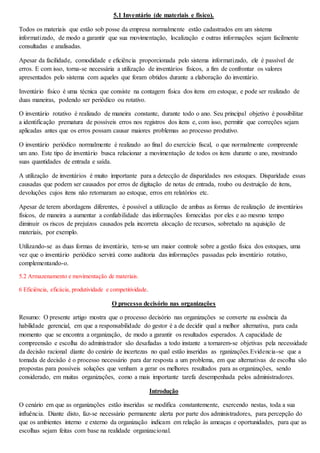 5.1 Inventário (de materiais e fisico). 
Todos os materiais que estão sob posse da empresa normalmente estão cadastrados em um sistema 
informatizado, de modo a garantir que sua movimentação, localização e outras informações sejam facilmente 
consultadas e analisadas. 
Apesar da facilidade, comodidade e eficiência proporcionada pelo sistema informatizado, ele é passível de 
erros. E com isso, torna-se necessária a utilização de inventários físicos, a fim de confrontar os valores 
apresentados pelo sistema com aqueles que foram obtidos durante a elaboração do inventário. 
Inventário físico é uma técnica que consiste na contagem física dos itens em estoque, e pode ser realizado de 
duas maneiras, podendo ser periódico ou rotativo. 
O inventário rotativo é realizado de maneira constante, durante todo o ano. Seu principal objetivo é possibilitar 
a identificação prematura de possíveis erros nos registros dos itens e, com isso, permitir que correções sejam 
aplicadas antes que os erros possam causar maiores problemas ao processo produtivo. 
O inventário periódico normalmente é realizado ao final do exercício fiscal, o que normalmente compreende 
um ano. Este tipo de inventário busca relacionar a movimentação de todos os itens durante o ano, mostrando 
suas quantidades de entrada e saída. 
A utilização de inventários é muito importante para a detecção de disparidades nos estoques. Disparidade essas 
causadas que podem ser causados por erros de digitação de notas de entrada, roubo ou destruição de itens, 
devoluções cujos itens não retornaram ao estoque, erros em relatórios etc. 
Apesar de terem abordagens diferentes, é possível a utilização de ambas as formas de realização de inventários 
físicos, de maneira a aumentar a confiabilidade das informações fornecidas por eles e ao mesmo tempo 
diminuir os riscos de prejuízos causados pela incorreta alocação de recursos, sobretudo na aquisição de 
materiais, por exemplo. 
Utilizando-se as duas formas de inventário, tem-se um maior controle sobre a gestão física dos estoques, uma 
vez que o inventário periódico servirá como auditoria das informações passadas pelo inventário rotativo, 
complementando-o. 
5.2 Armazenamento e movimentação de materiais. 
6 Eficiência, eficácia, produtividade e competitividade. 
O processo decisório nas organizações 
Resumo: O presente artigo mostra que o processo decisório nas organizações se converte na essência da 
habilidade gerencial, em que a responsabilidade do gestor é a de decidir qual a melhor alternativa, para cada 
momento que se encontra a organização, de modo a garantir os resultados esperados. A capacidade de 
compreensão e escolha do administrador são desafiadas a todo instante a tornarem-se objetivas pela necessidade 
da decisão racional diante do cenário de incertezas no qual estão inseridas as rganizações.Evidencia-se que a 
tomada de decisão é o processo necessário para dar resposta a um problema, em que alternativas de escolha são 
propostas para possíveis soluções que venham a gerar os melhores resultados para as organizações, sendo 
considerado, em muitas organizações, como a mais importante tarefa desempenhada pelos administradores. 
Introdução 
O cenário em que as organizações estão inseridas se modifica constantemente, exercendo nestas, toda a sua 
influência. Diante disto, faz-se necessário permanente alerta por parte dos administradores, para percepção do 
que os ambientes interno e externo da organização indicam em relação às ameaças e oportunidades, para que as 
escolhas sejam feitas com base na realidade organizacional. 
 
