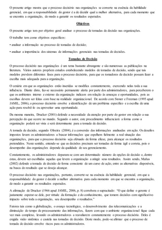 O presente artigo mostra que o processo decisório nas organizações se converte na essência da habilidade 
gerencial, em que a responsabilidade do gestor é a de decidir qual a melhor alternativa, para cada momento que 
se encontra a organização, de modo a garantir os resultados esperados. 
Objetivos 
O presente artigo tem por objetivo geral analisar o processo de tomadas de decisão nas organizações. 
O trabalho tem como objetivos específicos: 
• analisar a informação no processo de tomadas de decisão; 
• analisar a importância dos sistemas de informações gerenciais nas tomadas de decisões. 
Tomadas de Decisão 
O processo decisório nas organizações é um tema bastante abrangente e são numerosas as publicações na 
literatura. Vários autores propõem estudos estabelecendo modelos de tomadas de decisão, sendo que tais 
modelos prevêem diferentes fases para o processo decisório, para que os tomadores de decisão possam fazer a 
escolha mais adequada para a organização. 
O cenário em que as organizações estão inseridas se modifica constantemente, exercendo nelas toda a sua 
influência. Diante disto, faz-se necessário permanente alerta por parte dos administradores, para perceberem o 
que os ambientes interno e externo da organização indicam em relação às ameaças e oportunidades, pois as 
escolhas devem ser feitas com base na realidade organizacional. De acordo com Stoner e Freeman (1995 apud 
JAMIL, 2006), o processo decisório envolve a identificação de um problema específico e a escolha de uma 
ação para resolvê-lo ou aproveitar uma oportunidade. 
Da mesma maneira, Drucker (2001) defende a necessidade da atenção por parte do gestor em relação a sua 
percepção do que ocorre no mundo. Segundo o autor, este procedimento influenciará a forma como a 
organização poderá ser vista e será determinante para a tomada de decisão. 
A tomada de decisão, segundo Oliveira (2004), é a conversão das informações analisadas em ação. Os desafios 
impostos levam os administradores a buscar informações que espelhem fielmente a real situação das 
organizações, para que o processo decisório seja efetuado de forma eficaz, para alcançar os resultados 
pretendidos. Neste sentido, entende-se que as decisões precisam ser tomadas de forma ágil e correta, pois o 
desempenho das organizações depende da qualidade de seu gerenciamento. 
Constantemente, os administradores deparam-se com um determinado número de opções de decisão e, dentre 
estas, devem ser escolhidas aquelas que levem a organização a atingir seus resultados. Assim sendo, Mañas 
(2002) defende a tomada de decisão de forma consciente de um curso de ação, entre as alternativas disponíveis, 
na busca do resultado que se deseja alcançar. 
O processo decisório nas organizações, portanto, converte-se na essência da habilidade gerencial, em que a 
responsabilidade do gestor é decidir a melhor alternativa para cada momento em que se encontra a organização, 
de modo a garantir os resultados esperados. 
A afirmação de Drucker (1966 apud JAMIL, 2006, p. 8) corrobora o supracitado: “O que define o gerente é 
justamente esperar-se dele, por virtude da formação e do conhecimento, que tomem decisões com significativo 
impacto sobre toda a organização, seu desempenho e resultados.” 
Fatores tais como a globalização, o avanço tecnológico, o desenvolvimento das telecomunicações e a 
diminuição do tempo de processamento das informações, fazem com que o ambiente organizacional fique cada 
vez mais complexo, levando os administradores a reavaliarem constantemente o processo decisório. Deles é 
exigida visão sistêmica e cautela nas tomadas de decisão. Deste modo, pode-se afirmar que o processo de 
tomada de decisão envolve riscos para os administradores. 
 