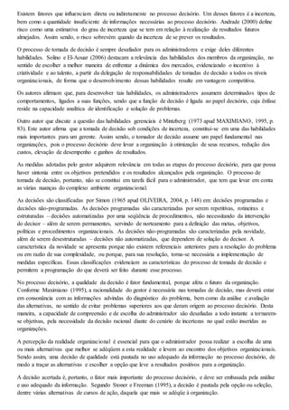 Existem fatores que influenciam direta ou indiretamente no processo decisório. Um desses fatores é a incerteza, 
bem como a quantidade insuficiente de informações necessárias ao processo decisório. Andrade (2000) define 
risco como uma estimativa do grau de incerteza que se tem em relação à realização de resultados futuros 
almejados. Assim sendo, o risco sobrevém quando da incerteza de se prever os resultados. 
O processo de tomada de decisão é sempre desafiador para os administradores e exige deles diferentes 
habilidades. Solino e El-Aouar (2006) destacam a relevância das habilidades dos membros da organização, no 
sentido de escolher a melhor maneira de enfrentar a dinâmica dos mercados, evidenciando o incentivo à 
criatividade e ao talento, a partir da delegação de responsabilidades de tomadas de decisão a todos os níveis 
organizacionais, de forma que o desenvolvimento dessas habilidades resulte em vantagem competitiva. 
Os autores afirmam que, para desenvolver tais habilidades, os administradores assumem determinados tipos de 
comportamentos, ligados a suas funções, sendo que a função de decisão é ligada ao papel decisório, cuja ênfase 
reside na capacidade analítica de identificação e solução de problemas. 
Outro autor que discute a questão das habilidades gerenciais é Mintzberg (1973 apud MAXIMIANO, 1995, p. 
83). Este autor afirma que a tomada de decisão sob condições de incerteza, constitui-se em uma das habilidades 
mais importantes para um gerente. Assim sendo, o tomador de decisão assume um papel fundamental nas 
organizações, pois o processo decisório deve levar a organização à otimização de seus recursos, redução dos 
custos, elevação de desempenho e ganhos de resultados. 
As medidas adotadas pelo gestor adquirem relevância em todas as etapas do processo decisório, para que possa 
haver sintonia entre os objetivos pretendidos e os resultados alcançados pela organização. O processo de 
tomada de decisão, portanto, não se constitui em tarefa fácil para o administrador, que tem que levar em conta 
as várias nuanças do complexo ambiente organizacional. 
As decisões são classificadas por Simon (1965 apud OLIVEIRA, 2004, p. 148) em: decisões programadas e 
decisões não-programadas. As decisões programadas são caracterizadas por serem repetitivas, rotineiras e 
estruturadas – decisões automatizadas por uma seqüência de procedimentos, não necessitando da intervenção 
do decisor – além de serem permanentes, servindo de norteamento para a definição das metas, objetivos, 
políticas e procedimentos organizacionais. As decisões não-programadas são caracterizadas pela novidade, 
além de serem desestruturadas – decisões não automatizadas, que dependem de solução do decisor. A 
característica da novidade se apresenta porque não existem referenciais anteriores para a resolução do problema 
ou em razão de sua complexidade, ou porque, para sua resolução, torna-se necessária a implementação de 
medidas específicas. Essas classificações evidenciam as características do processo de tomada de decisão e 
permitem a programação do que deverá ser feito durante esse processo. 
No processo decisório, a qualidade da decisão é fator fundamental, porque afeta o futuro da organização. 
Conforme Maximiano (1995), a racionalidade do gestor é necessária nas tomadas de decisão, mas deverá estar 
em consonância com as informações advindas do diagnóstico do problema, bem como da análise e avaliação 
das alternativas, no sentido de evitar problemas superiores aos que deram origem ao processo decisório. Desta 
maneira, a capacidade de compreensão e de escolha do administrador são desafiadas a todo instante a tornarem-se 
objetivas, pela necessidade da decisão racional diante do cenário de incertezas no qual estão inseridas as 
organizações. 
A percepção da realidade organizacional é essencial para que o administrador possa realizar a escolha de uma 
ou mais alternativas que melhor se adéqüem a esta realidade e levem ao encontro dos objetivos organizacionais. 
Sendo assim, uma decisão de qualidade está pautada no uso adequado da informação no processo decisório, de 
modo a traçar as alternativas e escolher a opção que leve a resultados positivos para a organização. 
A decisão acertada é, portanto, o fator mais importante do processo decisório, e deve ser embasada pela análise 
e uso adequado da informação. Segundo Stoner e Freeman (1995), a decisão é pautada pela opção ou seleção, 
dentre várias alternativas de cursos de ação, daquela que mais se adéqüe à organização. 
 