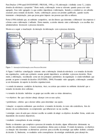 Para Drucker (1998 apud DAVENPORT; PRUSAK, 1998, p. 19), informação é definida como “[...] dados 
dotados de relevância e propósito.” Deste modo, a informação torna-se relevante quando passa a ter valor 
agregado. Esse valor agregado é o que confere importância à informação, fazendo-a constituir-se em subsídio 
essencial para a tomada de decisão. Assim, a informação passa a ser produto qualificado, quando recebe 
tratamento e interpretação, para que possa gerar impacto nas pessoas que dela se utilizam. 
Porter (1986) defende que, no ambiente competitivo, um dos fatores que determina o diferencial das empresas é 
a forma como a informação é utilizada. Desta maneira, a estreita sintonia entre a informação e as escolhas dos 
administradores favorecerá o processo decisório. 
Mostra-se a seguir a visualização da interação da informação com o processo decisório. 
Figura 1 - Interação da Informação com o Processo Decisório 
A Figura 1 visibiliza a interligação existente entre a informação dotada de relevância e as tomadas de decisão 
nas organizações, sendo que a primeira assume grande importância ao subsidiar o processo decisório. Deste 
modo, a informação, reconhecida como um dos principais patrimônios da organização é o dado trabalhado que 
permite ao gestor a tomada de decisões (OLIVEIRA, 2004). Possuindo valor agregado, a informação constitui-se 
em ferramenta de suporte às decisões organizacionais. 
• o estado da natureza: condições de incerteza, risco, ou certeza que existem no ambiente decisorial que o 
tomador de decisão deve enfrentar; 
• o tomador de decisão: indivíduo ou grupo que escolhe entre as várias alternativas; 
• os objetivos: fins que o decisor almeja alcançar com as suas ações; 
• preferências: critérios que o decisor utiliza para determinar sua opção; 
• situação: os aspectos ambientais que envolvem o tomador de decisão, às vezes não controláveis, fora do 
alcance de seu conhecimento ou compreensão que influenciam na sua escolha; 
• estratégia: curso de ação que o decisor escolhe no sentido de atingir os objetivos da melhor forma, sendo esta 
dependente dos recursos disponíveis; 
• resultado: conseqüência de uma estratégia. 
Dentre os elementos que compõem o processo de tomadas de decisão, alguns influenciam diretamente na 
escolha dos administradores, e trazem conseqüências diretas para os demais. O estado da natureza, os objetivos 
e a situação irão determinar as alternativas possíveis para a escolha da estratégia que melhor definirá a tomada 
de decisão. E, finalmente, os resultados serão conseqüências da estratégia estabelecida para alcançá-los. 
 