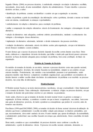 Segundo Oliveira (2004), no processo decisório, é estabelecida orientação em relação à alternativa escolhida, 
necessitando, desse modo, de uma racionalidade objetiva dos administradores. O autor classifica o processo 
decisório em fases, a saber: 
• identificação do problema: consiste em identificar o cenário em que a organização se encontra; 
• análise do problema a partir da consolidação das informações sobre o problema, devendo o mesmo ser tratado 
como um sistema, considerando as ameaças e oportunidades; 
• estabelecimento de soluções e alternativas para a resolução do problema; 
• análise e comparação das soluções alternativas através do levantamento das vantagens e desvantagens de cada 
alternativa; 
• seleção de alternativas mais adequadas, conforme critérios preestabelecidos, mediante o conhecimento das 
vantagens e desvantagens dessas alternativas; 
• implantação da alternativa selecionada, incluindo o devido treinamento das pessoas envolvidas; 
• avaliação da alternativa selecionada, através de critérios aceitos pela organização, em que a tal alternativa 
deverá fornecer resultados a serem avaliados. 
O autor destaca que o sucesso do processo decisório depende da escolha correta durante essas fases. Deste 
modo, evidencia-se a importância da teoria da decisão, que define o modo pelo qual deverá passar o processo 
decisório na busca da decisão adequada para a resolução do problema, bem como a definição do futuro da 
organização. 
Modelos de Tomadas de Decisão 
Os modelos de tomadas de decisão, no seu início, tratavam o processo decisório como uma questão racional, 
em que as organizações deveriam, tão somente baseadas na racionalidade, adaptar-se aos cenários em que 
estavam inseridas. Posteriormente, tais modelos e sua racionalidade passaram a ser questionados, sendo 
propostos modelos mais flexíveis e adaptáveis à realidade organizacional, que permitiram aos tomadores de 
decisão fazerem a melhor escolha diante dos limites de conhecimento do problema a ser resolvido no processo 
decisório, tais como falta de informações. 
Modelo Racional 
O Modelo racional baseia-se na teoria microeconômica neoclássica, em que a racionalidade é fator fundamental 
para a tomada de decisão. Trata a informação objetivamente e evidencia a lógica no processo decisório, em que 
o tomador de decisão não pode deixar envolver-se por otimismo ou pessimismo. 
Assim sendo, observa-se que as tomadas de decisão de modo racional levam os gestores a enxergar a 
organização de forma sistêmica, a considerar o cenário em que se insere a organização, sua cultura, bem como 
uma gama de alternativas possíveis, de modo a ponderar as conseqüências que podem vir a ocorrer, antes de 
tomarem suas decisões. 
Para Baron (1994 apud DACORSO, 2000), as tomadas de decisão de forma racional decorrem da utilização de 
métodos que levam o administrador à escolha da melhor solução para alcançar os objetivos pretendidos, sem 
que, necessariamente, deva existir ausência de erros. O autor entende que, apesar da utilização da racionalidade, 
o administrador poderá fazer suas escolhas baseado em crenças que, anteriormente, foram concebidas de modo 
irracional. 
Deste modo, considera-se que a racionalidade do processo decisório nasce conforme a escolha do 
administrador, a partir de alternativas viáveis. O processo de escolha racional, entretanto, demonstra as 
 