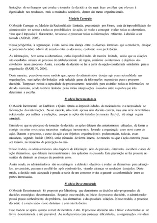 limitações do ser humano que conduz o tomador de decisão a não mais fazer escolhas que o levem à 
rigorosidade nos resultados, mais a resultados aceitáveis, dentro das metas organizacionais. 
Modelo Carnegie 
O Modelo Carnegie ou Modelo da Racionalidade Limitada, preconizado por Simon, trata da impossibilidade do 
administrador ter acesso a todas as possibilidades de ação, de modo a conseguir avaliar todas as alternativas, 
visto que é impossível, fisicamente, ter acesso e processar todas as informações referentes à decisão a ser 
tomada (AIDAR, 2006). 
Nessa perspectiva, a organização é vista como uma aliança entre os diversos interesses que a envolvem, em que 
o processo decisório advém de acordos entre os decisores, conforme suas preferências. 
As informações, bem como as alternativas, estão disponibilizadas de maneira limitada, sendo que as soluções 
são escolhidas através do processo de estabelecimento de regras, conforme os interesses e objetivos dos 
envolvidos nesse processo. Assim, a escolha da decisão se faz a partir da opção considerada satisfatória para a 
organização (RASKIN, 2006). 
Desta maneira, percebe-se nesse modelo que, apesar do administrador desejar agir com racionalidade nas 
organizações, suas ações são limitadas pela reduzida gama de informações necessárias para o processo 
decisória. Tampouco possui a capacidade de processamento necessária para assimilar todas as informações no 
devido momento, sendo também limitado pelas várias interposições causadas entre as partes que irão 
determinar a escolha. 
Modelo Incrementalista 
O Modelo Incremental de Lindblom e Quinn retrata as impossibilidades do racionalismo e a necessidade de 
focalização das informações. Nesse modelo, não existe apenas uma decisão correta, mas uma série de tentativas 
selecionadas por análises e avaliações, em que as ações são tratadas de maneira flexível, até atingir o grau 
almejado. 
Entende-se que no processo de tomadas de decisão, as ações diferem das anteriormente utilizadas, de forma a 
corrigir ou evitar erros pelas sucessivas mudanças incrementais, levando a organização a um novo curso de 
ação. Durante o processo, o curso de ação e os objetivos organizacionais podem mudar, todavia, essas 
mudanças, segundo Raskin (2006), serão efetuadas de forma amena, de maneira tal que a ação corretiva possa 
ser tomada, no momento da percepção do erro. 
Nesse modelo, os administradores não dispõem de informação nem de previsão, entretanto, escolhem cursos de 
ação alternativos, que diferem incrementalmente dos aplicados no passado. Esta precaução se faz presente no 
sentido de diminuir as chances de possíveis erros. 
Assim sendo, os administradores não se restringem a delimitar objetivos e avaliar as alternativas para alcançá-los, 
ao contrário, passam a escolhê-las após confrontá-las, visando alcançar os resultados desejados. Deste 
modo, a decisão mais adequada é gerada a partir de um consenso e visa a garantir a conformidade entre as 
partes interessadas. 
Modelo Desestruturado 
O Modelo Desestruturado foi proposto por Mintzberg, que denominou as decisões não-programadas de 
decisões estratégicas desestruturadas. Segundo esse modelo, no início do processo decisório, o administrador 
possui pouco conhecimento do problema, das alternativas e das possíveis soluções. Nesse modelo, o processo 
decisório é caracterizado como dinâmico e com interferências. 
Esse modelo se aplica quando o nível de incerteza é alto. O processo decisório não é linear e desenvolve-se de 
forma desestruturada e não previsível. Ao se depararem com quaisquer dificuldades, as organizações reavaliam 
 