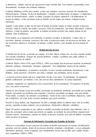as alternativas, voltando atrás até que seja possível tomar a decisão final. Esse modelo é caracterizado como 
desestruturado, em função das constantes mudanças. 
Conforme Mintzberg (1995), nesse modelo, as fases que compõem o processo decisório são: Identificação, 
Desenvolvimento e Seleção. Na fase de Identificação, é efetuado o reconhecimento da situação e o diagnóstico; 
na fase do Desenvolvimento, existem as rotinas e pesquisa de soluções alternativas e de delineamento ou 
projeto da solução; e a fase da Seleção pode ser dividida em três etapas: pré-seleção; avaliação/escolha; 
autorização. 
Segundo o autor citado, ao final das três fases da tomada de decisão surgem as rotinas de apoio ao processo 
decisório: rotina de controle, que conduz o processo; rotina de comunicação, que fornece informações e elabora 
relatórios; e rotina de políticas, que permite ao tomador de decisão procurar uma solução própria em um 
ambiente cheio de influências. 
Nesse modelo, ao se depararem com obstáculos, os gestores reavaliam as alternativas e voltam atrás, se 
necessário, iniciando novamente o processo. São várias as etapas percorridas em um processo não linear, em 
que os decisores utilizam-se da intuição até alcançar a melhor decisão, o que demanda um bom período de 
tempo. 
Modelo da Lata de Lixo 
O Modelo da Lata de Lixo ou decisão por omissão, de Cohen, March e Olsen, leva em conta a decisão tomada 
sem a devida consistência. O gestor não procura identificar e analisar o problema para, então, delinear as 
alternativas possíveis de solução. 
Conforme March e Olsen (1976, apud ZANELA, 1999), esse modelo trata do processo decisório em ambientes 
altamente ambíguos, denominados "anarquias organizadas". Essa ambigüidade aparece de três maneiras: 
• preferências problemáticas: os tomadores de decisão, às vezes, possuem preferências inconsistentes e mal 
definidas, sendo suscetíveis a descobrir suas metas e entender suas prioridades através da ação; 
• as pessoas possuem apenas uma leve compreensão dos fins e dos meios. Os participantes da organização 
ganham conhecimento por tentativa e erro, mas sem um claro entendimento de causas subjacentes; 
• anarquias organizadas (as organizações) têm a característica de leve participação. Os tomadores de decisão 
vêm e vão através do processo. 
Entende-se que a decisão ocorre por escolhas, procurando por problemas; problemas, procurando por escolhas; 
soluções, procurando por problemas para responder; e decisores, procurando por alguma coisa para decidir. 
Neste sentido, as soluções são anteriores aos problemas. Na lata de lixo estão os problemas disponíveis, sendo 
que os indivíduos vão à lata de lixo procurar problemas para serem resolvidos. 
Percebe-se, nesse modelo, uma fragmentação da visão e estratégia global da empresa numa série de escolhas 
parciais, separadas no plano temporal, com os subsistemas obedecendo a diferentes calendários. 
Diante do exposto, compreende-se que, embora os modelos de tomadas de decisão sejam diferentes entre si, 
todos eles convergem para as etapas que deverão ser seguidas na resolução de cada problema organizacional. 
Possuem, todavia, características próprias em relação ao processo decisório, pois cada um delibera sua própria 
ordem nas fases do processo. 
Sistemas de Informações Gerenciais nas Tomadas de Decisão 
Observa-se a necessidade de que o processo de tomadas de decisão seja baseado em sistemas de informações 
gerenciais, pois tais sistemas, dentro de um processo decisório estruturado e disciplinado e com as adequadas 
informações gerenciais, levam à segurança que o administrador precisa para escolher qual a melhor decisão 
para a organização (MELO, 2006). 
 