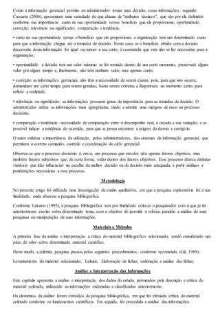 Como a informação gerencial permite ao administrador tomar uma decisão, essas informações, segundo 
Cassarro (2006), apresentam uma variedade do que chama de “atributos técnicos”, que são por ele definidos 
conforme sua importância: custo de sua oportunidade versus benefício que ela proporciona; oportunidade; 
correção; relevância ou significado; comparação e tendência. 
• custo de sua oportunidade versus o benefício que ela proporciona: a organização tem um determinado custo 
para que a informação chegue até o tomador de decisão. Neste caso, se o benefício obtido com a decisão 
decorrente desta informação for igual ou menor a seu custo, é constatada que esta não se faz necessária para a 
organização; 
• oportunidade: a decisão terá um valor máximo se for tomada dentro de um certo momento; preservará algum 
valor por algum tempo e, finalmente, não terá nenhum valor, mas apenas custo; 
• correção: as informações gerenciais não têm a necessidade de serem exatas, pois, para que isto ocorra, 
demandam um certo tempo para serem geradas; basta serem corretas e disponíveis no momento certo, para 
refletir a realidade; 
• relevância ou significado: as informações possuem graus de importância para as tomadas de decisão. O 
administrador utiliza as informações mais apropriadas, vindo a admitir uma margem de risco no processo 
decisório; 
• comparação e tendência: necessidade de comparação entre o desempenho real, o orçado e sua variação, e se 
possível indicar a tendência do ocorrido, para que se possa encontrar a origem do desvio e corrigi-lo. 
O autor enfatiza a importância da utilização, pelos administradores, dos sistemas de informação gerencial, que 
permitem o correto comando, controle e coordenação do ciclo gerencial. 
Observa-se que o processo decisório é, em si, um processo que envolve não apenas fatores objetivos, mas 
também fatores subjetivos que, de certa forma, estão dentro dos fatores objetivos. Esse processo abarca distintas 
variáveis que irão influenciar na escolha da melhor decisão ou da decisão mais adequada, a partir análises e 
ponderações necessárias a esse processo. 
Metodologia 
No presente artigo foi utilizada uma investigação de cunho qualitativo, em que a pesquisa exploratória foi a sua 
finalidade, onde abarcou a pesquisa bibliográfica. 
Conforme Lakatos (1995), a pesquisa bibliográfica tem por finalidade colocar o pesquisador com o que já foi 
anteriormente escrito sobre determinado tema, com o objetivo de permitir o reforço paralelo a análise de suas 
pesquisas ou manipulação de suas informações. 
Materiais e Métodos 
A primeira fase da análise e interpretação a critica do material bibliográfico selecionado, sendo considerado um 
juízo de valor sobre determinado material cientifico. 
Deste modo, a referida pesquisa passou pelos seguintes procedimentos, conforme recomenda (Gil, 1999): 
Levantamento do material selecionado; Leitura; Elaboração de fichas; ordenação e análise das fichas; 
Análise e Interpretação das Informações 
Este capítulo apresenta a análise e interpretação dos dados do estudo, permeados pela descrição e crítica do 
material coletado, utilizando as informações ordenadas e classificadas anteriormente. 
Os elementos da análise foram extraídos da pesquisa bibliográfica, em que foi efetuada critica do material 
coletado conforme os fundamentos científicos. Em seguida, foi procedida a análise das informações. 
 