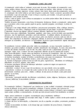Comunicação verbal e não verbal 
A comunicação verbal realiza-se oralmente ou por meio da escrita. São exemplos de comunicações orais: 
ordens, pedidos, debates, discussões, tanto face-a-face quanto por telefone, rádio, televisão ou outro meio 
eletrônico. Cartas, jornais, impressos, revistas, cartazes, entre outros, fazem parte das comunicações escritas. 
A comunicação não-verbal realiza-se por meio de gestos e expressões faciais e corporais que podem reforçar 
ou contradizer o que está sendo dito. Cruzar os braços e as pernas, por exemplo, é um gesto que pode ser 
interpretado como posição de defesa. 
Colocar a mão no queixo, coçar a cabeça ou espreguiçar-se na cadeira podem indicar falta de interesse no que a 
outra pessoa tem a dizer. 
Também são gestos interpretados como forma de demonstrar desinteresse durante a comunicação: ajeitar papéis 
que se encontrem sobre a mesa, guardar papéis na gaveta, responder perguntas com irritação ou deixar de 
respondê-las. 
A linguagem é um código utilizado pelos indivíduos para processar pensamentos, idéias e diálogos interiores, 
ou comunicar-se com outros. A linguagem pode ser representada por uma língua ou pela não-verbalização. 
É importante observar que algumas palavras assumem diferentes significados para cada pessoa. 
Palavras como amor, solidariedade, fraternidade, igualdade, entre outras, servem de rótulos para experiências 
universais, mas têm significados particulares para cada indivíduo. A realidade subjetiva de cada pessoa é 
formada pelo seu sistema de valores, pelas suas crenças, pelos seus objetivos pessoais e pela sua visão de 
mundo. Daí a importância de checarmos a linguagem utilizada no processo de comunicação e adaptarmos nossa 
mensagem ao vocabulário, aos interesses e às necessidades da pessoa a quem transmitimos alguma informação. 
Barreiras e ruídos 
No atendimento é preciso cuidado para evitar ruídos na comunicação, ou seja, é necessário reconhecer os 
elementos que podem complicar ou impedir o perfeito entendimento das mensagens. Às vezes, uma pessoa fala 
e a outra não entende exatamente o que foi dito. Ou, então, tendo em vista a subjetividade presente na 
mensagem, muitas vezes, o emissor tem uma compreensão diferente da que foi captada pelo receptor. 
Além dessas dificuldades, existem outras que interferem no processo de comunicação, entre elas, as barreiras 
tecnológicas, psicológicas e de linguagem. Essas barreiras são verdadeiros ruídos na comunicação. 
As barreiras tecnológicas resultam de defeitos ou interferências dos canais de comunicação. São de natureza 
material, ou seja, resultam de problemas técnicos, como o do telefone com ruído. 
As barreiras de linguagem podem ocorrer em razão das gírias, regionalismos, dificuldades de verbalização, 
dificuldades ao escrever, gagueira, entre outros. 
As barreiras psicológicas provêm das diferenças individuais e podem ter origem em aspectos do 
comportamento humano, tais como: 
₋ seletividade: o emissor só ouve o que é do seu interesse ou o que coincida com a sua opinião; 
₋ egocentrismo: o emissor ou o receptor não aceita o ponto de vista do outro ou corta a palavra do outro, 
demonstrando resistência para ouvir; ₋ timidez: a inibição de uma pessoa em relação a outra pode causar 
gagueira ou voz baixa, 
quase inaudível; 
₋ preconceito: a percepção indevida das diferenças socioculturais, raciais, religiosas, hierárquicas, entre outras; 
₋ descaso: indiferença às necessidades do outro. 
ATENDIMENTO TELEFÔNICO 
Na comunicação telefônica, é fundamental que o interlocutor se sinta acolhido e respeitado, sobretudo porque 
se trata da utilização de um canal de comunicação a distância. É preciso, portanto, que o processo de 
comunicação ocorra da melhor maneira possível para ambas as partes (emissor e receptor) e que as mensagens 
sejam sempre acolhidas e contextualizadas, de modo que todos possam receber bom atendimento ao telefone. 
Alguns autores estabelecem as seguintes recomendações para o atendimento telefônico: 
• não deixar o cliente esperando por um tempo muito longo. É melhor explicar o motivo de não poder atendê -lo 
e retornar a ligação em seguida; 
• o cliente não deve ser interrompido, e o funcionário tem de se empenhar em explicar corretamente produtos e 
serviços; 
• atender às necessidades do cliente; se ele desejar algo que o atendente não possa fornecer, é importante 
oferecer alternativas; 
 
