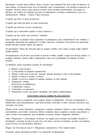 Introduzindo o assunto lanço a reflexão abaixo, a mesma é uma adaptação feita para os tipos de empresas, de 
autor anônimo, as respostas devem servir de motivação para o comportamento a ser adotado no transcorrer da 
disciplina. Devemos buscar a ação, capaz de converter teoria em prática transformadora, não apenas do 
individuo, mas também da sociedade, que usará os conhecimentos dos futuros administradores para o seu 
aperfeiçoamento. Reflexão: “Existem 5 tipos de pessoas: 
1) aquelas que fazem as coisas acontecerem; 
2) aquelas que acham que fazem as coisas acontecerem; 
3) aquelas que observam as coisas acontecerem; 
4) aquelas que se surpreendem quando as coisas acontecem; e 
5) aquelas que não sabem o que aconteceu.” (anônimo) 
Qual o significado de planejar? Qual a importância do planejamento para o administrador?Como melhorar o 
desempenho operacional das organizações? É melhor improvisar ou planejar? São questões que representam 
desafio atual para a grande maioria das empresas. 
Por quê planejar? "Quem não sabe para onde vai, qualquer caminho serve e nunca se chega a lugar nenhum" 
(adágio popular) 
Sem planejamento não há meios para decidir no presente o melhor caminho a seguir para alcançar nofuturo os 
resultados almejados. Quanto melhor o planejamento maior será a possibilidade de realização do futuro 
desejado. 
As afirmações abaixo respondem à questão: Por quê planejar? 
 Planejar é tomar decisões. 
 É a necessidade de adaptação organizacional. 
 Planejar é saber como se prevenir. Antecipar situações desejadas e evitar as não desejadas. 
 Planejar é conhecer e entender o contexto. 
 Planejar é a arte de se adaptar às constantes mudanças no meio ambiente. 
 Planejamento é atitude. 
Envolvimento da administração. 
 É fundamental conhecer. 
 É primordial se comprometer. 
 Planejamento envolve não apenas a formulação mas também a implementação. 
CONCEITOS GERAIS SOBRE PLANEJAMENTO 
Planejamento pode ser considerada como a primeira função do administrador. Por meio do planejamento o 
administrador pensa antecipadamente o que deseja alcançar e determina os meios e recursos necessários para 
concretizar esse desejo. 
Planejar envolve coletar informações e diagnosticar a situação; estabelecer objetivos e metas; formular políticas 
e procedimentos para orientar as decisões; elaborar e implantar planos, programas e projetos para alcançar as 
metas e montar seus cronogramas para acompanhar a execução. Manter o diagnóstico atualizado. 
Ainda, “Planejamento é a determinação da direção a ser seguida para se alcançar um resultado desejado.É a 
determinação consciente de cursos de ação, isto é, dos rumos, com base em objetivos, em fatos e na estimativa 
do que ocorreria em cada alternativa disponível. 
(Página 3 de 10 da Nota de Aula nº 1- Planejamento Administrativo- Prof. Arnaldo Santos) 
Os mesmos autores apresentam na Figura 2 os componentes do planejamento. 
 