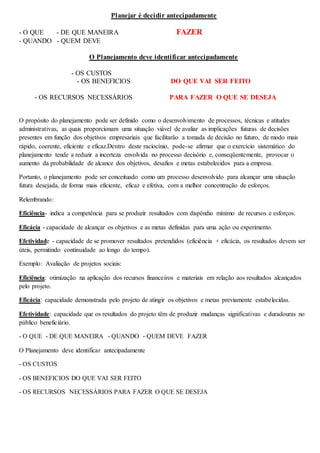 Planejar é decidir antecipadamente 
- O QUE - DE QUE MANEIRA FAZER 
- QUANDO - QUEM DEVE 
O Planejamento deve identificar antecipadamente 
- OS CUSTOS 
- OS BENEFICIOS DO QUE VAI SER FEITO 
- OS RECURSOS NECESSÁRIOS PARA FAZER O QUE SE DESEJA 
O propósito do planejamento pode ser definido como o desenvolvimento de processos, técnicas e atitudes 
administrativas, as quais proporcionam uma situação viável de avaliar as implicações futuras de decisões 
presentes em função dos objetivos empresariais que facilitarão a tomada de decisão no futuro, de modo mais 
rápido, coerente, eficiente e eficaz.Dentro deste raciocínio, pode-se afirmar que o exercício sistemático do 
planejamento tende a reduzir a incerteza envolvida no processo decisório e, conseqüentemente, provocar o 
aumento da probabilidade de alcance dos objetivos, desafios e metas estabelecidos para a empresa. 
Portanto, o planejamento pode ser conceituado como um processo desenvolvido para alcançar uma situação 
futura desejada, de forma mais eficiente, eficaz e efetiva, com a melhor concentração de esforços. 
Relembrando: 
Eficiência- indica a competência para se produzir resultados com dispêndio mínimo de recursos e esforços. 
Eficácia - capacidade de alcançar os objetivos e as metas definidas para uma ação ou experimento. 
Efetividade - capacidade de se promover resultados pretendidos (eficiência + eficácia, os resultados devem ser 
úteis, permitindo continuidade ao longo do tempo). 
Exemplo: Avaliação de projetos sociais: 
Eficiência: otimização na aplicação dos recursos financeiros e materiais em relação aos resultados alcançados 
pelo projeto. 
Eficácia: capacidade demonstrada pelo projeto de atingir os objetivos e metas previamente estabelecidas. 
Efetividade: capacidade que os resultados do projeto têm de produzir mudanças significativas e duradouras no 
público beneficiário. 
- O QUE - DE QUE MANEIRA - QUANDO - QUEM DEVE FAZER 
O Planejamento deve identificar antecipadamente 
- OS CUSTOS 
- OS BENEFICIOS DO QUE VAI SER FEITO 
- OS RECURSOS NECESSÁRIOS PARA FAZER O QUE SE DESEJA 
 