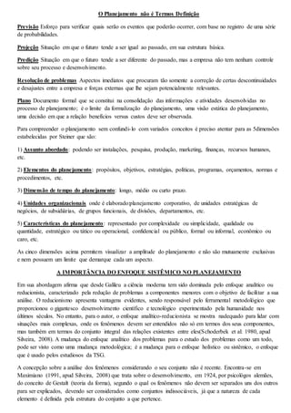 O Planejamento não é Termos Definição 
Previsão Esforço para verificar quais serão os eventos que poderão ocorrer, com base no registro de uma série 
de probabilidades. 
Projeção Situação em que o futuro tende a ser igual ao passado, em sua estrutura básica. 
Predição Situação em que o futuro tende a ser diferente do passado, mas a empresa não tem nenhum controle 
sobre seu processo e desenvolvimento. 
Resolução de problemas Aspectos imediatos que procuram tão somente a correção de certas descontinuidades 
e desajustes entre a empresa e forças externas que lhe sejam potencialmente relevantes. 
Plano Documento formal que se constitui na consolidação das informações e atividades desenvolvidas no 
processo de planejamento; é o limite da formalização do planejamento, uma visão estática do planejamento, 
uma decisão em que a relação benefícios versus custos deve ser observada. 
Para compreender o planejamento sem confundi- lo com variados conceitos é preciso atentar para as 5dimensões 
estabelecidas por Steiner que são: 
1) Assunto abordado: podendo ser instalações, pesquisa, produção, marketing, finanças, recursos humanos, 
etc. 
2) Elementos do planejamento: propósitos, objetivos, estratégias, políticas, programas, orçamentos, normas e 
procedimentos, etc. 
3) Dimensão de tempo do planejamento: longo, médio ou curto prazo. 
4) Unidades organizacionais onde é elaborado:planejamento corporativo, de unidades estratégicas de 
negócios, de subsidiárias, de grupos funcionais, de divisões, departamentos, etc. 
5) Características do planejamento: representado por complexidade ou simplicidade, qualidade ou 
quantidade, estratégico ou tático ou operacional, confidencial ou público, formal ou informal, econômico ou 
caro, etc. 
As cinco dimensões acima permitem visualizar a amplitude do planejamento e não são mutuamente exclusivas 
e nem possuem um limite que demarque cada um aspecto. 
A IMPORTÂNCIA DO ENFOQUE SISTÊMICO NO PLANEJAMENTO 
Em sua abordagem afirma que desde Galileu a ciência moderna tem sido dominada pelo enfoque analítico ou 
reducionista, caracterizado pela redução de problemas a componentes menores com o objetivo de facilitar a sua 
análise. O reducionismo apresenta vantagens evidentes, sendo responsável pelo ferramental metodológico que 
proporcionou o gigantesco desenvolvimento científico e tecnológico experimentado pela humanidade nos 
últimos séculos. No entanto, para o autor, o enfoque analítico-reducionista se mostra nadequado para lidar com 
situações mais complexas, onde os fenômenos devem ser entendidos não só em termos dos seus componentes, 
mas também em termos do conjunto integral das relações existentes entre eles(Schoderbek et al: 1980, apud 
Silveira, 2008). A mudança do enfoque analítico dos problemas para o estudo dos problemas como um todo, 
pode ser visto como uma mudança metodológica; é a mudança para o enfoque holístico ou sistêmico, o enfoque 
que é usado pelos estudiosos da TSG. 
A concepção sobre a análise dos fenômenos considerando o seu conjunto não é recente. Encontra-se em 
Maximiano (1991, apud Silveira, 2008) que trata sobre o desenvolvimento, em 1924, por psicológos alemães, 
do conceito de Gestalt (teoria da forma), segundo o qual os fenômenos não devem ser separados uns dos outros 
para ser explicados, devendo ser considerados como conjuntos indissociáveis, já que a natureza de cada 
elemento é definida pela estrutura do conjunto a que pertence. 
 