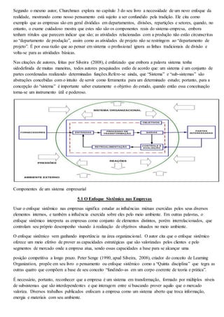 Segundo o mesmo autor, Churchman explora no capítulo 3 do seu livro a necessidade de um novo enfoque da 
realidade, mostrando como nosso pensamento está sujeito a ser confundido pela tradição. Ele cita como 
exemplo que as empresas são em geral divididas em departamentos, divisões, repartições e setores, quando, no 
entanto, o exame cuidadoso mostra que estes não são os componentes reais do sistema-empresa, embora 
tenham rótulos que parecem indicar que são; as atividades relacionadas com a produção não estão circunscritas 
ao “departamento de produção”, assim como as atividades de projeto não se restringem ao “departamento de 
projeto”. É por essa razão que ao pensar em sistema o profissional ignora as linhas tradicionais de divisão e 
volta-se para as atividades básicas. 
Nas citações de autores, feitas por Silveira (2008), é enfatizado que embora a palavra sistema tenha 
sidodefinida de muitas maneiras, todos autores pesquisados estão de acordo que: um sistema é um conjunto de 
partes coordenadas realizando determinadas funções.Refere-se ainda, que “Sistema” e “sub-sistemas” são 
abstrações concebidas com o intuito de servir como ferramenta para um determinado estudo; portanto, para a 
concepção do “sistema” é importante saber exatamente o objetivo do estudo, quando então essa conceituação 
torna-se um instrumento útil e poderoso. 
Componentes de um sistema empresarial 
5.1 O Enfoque Sistêmico nas Empresas 
Usar o enfoque sistêmico nas empresas significa estudar as influências mútuas exercidas pelos seus diversos 
elementos internos, e também a influência exercida sobre eles pelo meio ambiente. Em outras palavras, o 
enfoque sistêmico interpreta as empresas como conjunto de elementos distintos, porém interrelacionados, que 
controlam seu próprio desempenho visando à realização de objetivos situados no meio ambiente. 
O enfoque sistêmico vem ganhando importância na área organizacional. O autor cita que o enfoque sistêmico 
oferece um meio efetivo de prover as capacidades estratégicas que são valorizadas pelos clientes e pelo 
segmentos de mercado onde a empresa atua, sendo essas capacidades a base para se alcançar uma 
posição competitiva a longo prazo. Peter Senge (1990, apud Silveira, 2008), criador do conceito de Learning 
Organization, propõe em seu livro o pensamento ou enfoque sistêmico como a “Quinta disciplina” que tegra as 
outras quatro que compõem a base de seu conceito “fundindo-as em um corpo coerente de teoria e prática”. 
É necessário, portanto, reconhecer que a empresa é um sistema em transformação, formado por múltiplos níveis 
de subsistemas que são interdependentes e que interagem entre si buscando prover aquilo que o mercado 
valoriza. Diversos trabalhos publicados enfocam a empresa como um sistema aberto que troca informação, 
energia e materiais com seu ambiente. 
 
