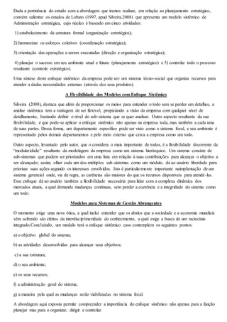 Dada a pertinência do estudo com a abordagem que iremos realizar, em relação ao planejamento estratégico, 
convém salientar os estudos de Lobato (1997, apud Silveira,2008) que apresenta um modelo sistêmico de 
Administração estratégica, cujo núcleo é baseado em cinco atividades: 
1) estabelecimento da estrutura formal (organização estratégica); 
2) harmonizar os esforços coletivos (coordenação estratégica); 
3) orientação das operações a serem executadas (direção e organização estratégica); 
4) planejar o sucesso em seu ambiente atual e futuro (planejamento estratégico) e 5) controlar todo o processo 
resultante (controle estratégico). 
Uma síntese deste enfoque sistêmico da empresa pode ser: um sistema técno-social que organiza recursos para 
atender a dadas necessidades externas (através dos seus produtos). 
A Flexibilidade dos Modelos com Enfoque Sistêmico 
Silveira (2008), destaca que além de proporcionar os meios para entender o todo sem se perder em detalhes, a 
análise sistêmica tem a vantagem de ser flexível, propiciando a visão da empresa com qualquer nível de 
detalhamento, bastando definir o nível do sub-sistema que se quer analisar. Outro aspecto resultante da sua 
flexibilidade, é que pode-se aplicar o enfoque sistêmico não apenas na empresa toda, mas também a cada uma 
de suas partes. Dessa forma, um departamento específico pode ser visto como o sistema focal, e seu ambiente é 
representado pelos demais departamentos e pelo meio externo que cerca a empresa como um todo. 
Outro aspecto, levantado pelo autor, que o considera o mais importante de todos, é a flexibilidade decorrente da 
“modularidade” resultante da modelagem da empresa como um sistema hierárquico. Um sistema consiste de 
sub-sistemas que podem ser priorizados em uma lista em relação à suas contribuições para alcançar o objetivo a 
ser alcançado; assim, olhar cada um dos múltiplos sub-sistemas como um módulo, dá ao usuário liberdade para 
priorizar suas ações segundo os interesses envolvidos. Isto é particularmente importante naimplantação de um 
sistema gerencial onde, via de regra, as carências são maiores do que os recursos disponíveis para atendê-las. 
Esse enfoque dá ao usuário também a flexibilidade necessária para lidar com a complexa dinâmica dos 
mercados atuais, a qual demanda mudanças contínuas, sem perder a coerência e a integridade do sistema como 
um todo. 
Modelos para Sistemas de Gestão Abrangentes 
O momento exige uma nova ótica, a qual inclui entender que os abalos que a sociedade e a economia mundiais 
vêm sofrendo são efeitos da interdisciplinaridade do conhecimento, a qual exige a busca de um raciocínio 
integrado.Concluindo, um modelo terá o enfoque sistêmico caso contemplem os seguintes pontos: 
a) o objetivo global do sistema; 
b) as atividades desenvolvidas para alcançar seus objetivos; 
c) a sua estrutura; 
d) o seu ambiente; 
e) os seus recursos; 
f) a administração geral do sistema; 
g) a maneira pela qual as mudanças serão viabilizadas no sistema focal. 
A abordagem aqui exposta permite compreender a importância do enfoque sistêmico não apenas para a função 
planejar mas para o organizar, dirigir e controlar. 
 