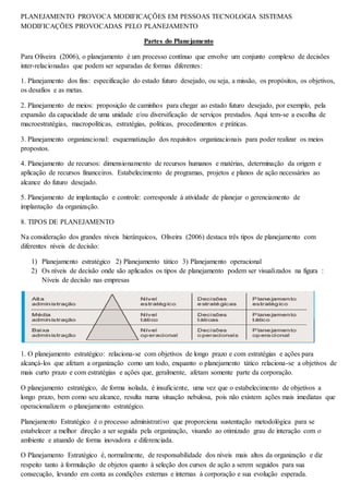 PLANEJAMENTO PROVOCA MODIFICAÇÕES EM PESSOAS TECNOLOGIA SISTEMAS 
MODIFICAÇÕES PROVOCADAS PELO PLANEJAMENTO 
Partes do Planejamento 
Para Oliveira (2006), o planejamento é um processo contínuo que envolve um conjunto complexo de decisões 
inter-relacionadas que podem ser separadas de formas diferentes: 
1. Planejamento dos fins: especificação do estado futuro desejado, ou seja, a missão, os propósitos, os objetivos, 
os desafios e as metas. 
2. Planejamento de meios: proposição de caminhos para chegar ao estado futuro desejado, por exemplo, pela 
expansão da capacidade de uma unidade e/ou diversificação de serviços prestados. Aqui tem-se a escolha de 
macroestratégias, macropolíticas, estratégias, políticas, procedimentos e práticas. 
3. Planejamento organizacional: esquematização dos requisitos organizacionais para poder realizar os meios 
propostos. 
4. Planejamento de recursos: dimensionamento de recursos humanos e matérias, determinação da origem e 
aplicação de recursos financeiros. Estabelecimento de programas, projetos e planos de ação necessários ao 
alcance do futuro desejado. 
5. Planejamento de implantação e controle: corresponde à atividade de planejar o gerenciamento de 
implantação da organização. 
8. TIPOS DE PLANEJAMENTO 
Na consideração dos grandes níveis hierárquicos, Oliveira (2006) destaca três tipos de planejamento com 
diferentes níveis de decisão: 
1) Planejamento estratégico 2) Planejamento tático 3) Planejamento operacional 
2) Os níveis de decisão onde são aplicados os tipos de planejamento podem ser visualizados na figura : 
Níveis de decisão nas empresas 
1. O planejamento estratégico: relaciona-se com objetivos de longo prazo e com estratégias e ações para 
alcançá-los que afetam a organização como um todo, enquanto o planejamento tático relaciona-se a objetivos de 
mais curto prazo e com estratégias e ações que, geralmente, afetam somente parte da corporação. 
O planejamento estratégico, de forma isolada, é insuficiente, uma vez que o estabelecimento de objetivos a 
longo prazo, bem como seu alcance, resulta numa situação nebulosa, pois não existem ações mais imediatas que 
operacionalizem o planejamento estratégico. 
Planejamento Estratégico é o processo administrativo que proporciona sustentação metodológica para se 
estabelecer a melhor direção a ser seguida pela organização, visando ao otimizado grau de interação com o 
ambiente e atuando de forma inovadora e diferenciada. 
O Planejamento Estratégico é, normalmente, de responsabilidade dos níveis mais altos da organização e diz 
respeito tanto à formulação de objetos quanto à seleção dos cursos de ação a serem seguidos para sua 
consecução, levando em conta as condições externas e internas à corporação e sua evolução esperada. 
 