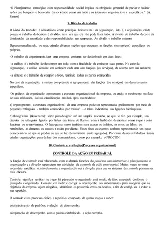 “O Planejamento estratégico com responsabilidade social implica na obrigação gerencial de prever e realizar 
ações que busquem o bem-estar da sociedade como um todo e os interesses organizacionais específicos.” (A. 
Santos) 
9. Divisão do trabalho 
D ivisão do Trabalho: é considerada como princípio fundamental da organização, isto é, a organização existe 
porque o trabalho do homem é dividido, uma vez que ele não pode fazer tudo. A divisão do trabalho decorre da 
distribuição da autoridade e das responsabilidades nas empresas. Ao dividir o trabalho estamos 
Departamentalizando, ou seja, criando diversas seções que executam as funções (ou serviços) específicos ou 
próprios. 
O trabalho de departamentalizar uma empresa costuma ser desdobrado em duas fases: 
- a análise: é o trabalho de decompor um todo, com a finalidade de conhecer suas partes. No caso da 
organização, a análise consiste em conhecer cada uma das funções (ou serviços), de acordo com sua natureza; 
- a síntese: é o trabalho de compor o todo, reunindo todas as partes conhecidas. 
No caso da organização, a síntese compreende o agrupamento das funções (ou serviços) em departamentos 
específicos. 
Os gráficos da organização apresentam a estrutura organizacional da empresa, ou então, o movimento ou fluxo 
de suas atividades, daí sua classificação em dois tipos ou modelos: 
a) organogramas: a estrutura organizacional de uma empresa pode ser representada graficamente por meio de 
pequenos retângulos - também conhecidos por "caixas" - e linhas indicativas das ligações hierárquicas. 
b) fluxogramas (flowcharts): serve para designar até um simples rascunho, no qual se faz, por exemplo, uns 
círculos ou retângulos ligados por linhas em forma de flechas, com a finalidade de mostrar como é que a coisa 
funciona ou se movimenta. O fluxograma serve também para acusar os defeitos, os erros, as falhas, os 
retrabalhos, as demoras ou atrasos e assim por diante. Esses fatos ou eventos acabam representando um custo 
desnecessário ao que se produz ou que se faz (denominado custo agregado). Por causa desses retrabalhos foram 
criadas organizações para defesa dos consumidores, como por exemplo, o PROCON. 
10. Controle e avaliação(Processo organizacional) 
CONTROLE DA AÇÃO EMPRESARIAL 
A função de controle está relacionada com as demais funções do processo administrativo: o planejamento, a 
organização e a direção repercutem nas atividades de controle da ação empresarial. Muitas vezes se torna 
necessário modificar o planejamento, a organização ou a direção, para que os sistemas de controle possam ser 
mais eficazes. 
Controle: significa verificar se o que foi planejado e organizado está sendo, de fato, executado conforme o 
planejado e organizado. Consiste em medir e corrigir o desempenho dos subordinados para assegurar que os 
objetivos da empresa sejam atingidos, identificar os possíveis erros ou desvios, a fim de corrigi- los e evitar a 
sua repetição. 
O controle é um processo cíclico e repetitivo composto de quatro etapas a saber: 
estabelecimento de padrões; avaliação do desempenho; 
comparação do desempenho com o padrão estabelecido e ação corretiva. 
 