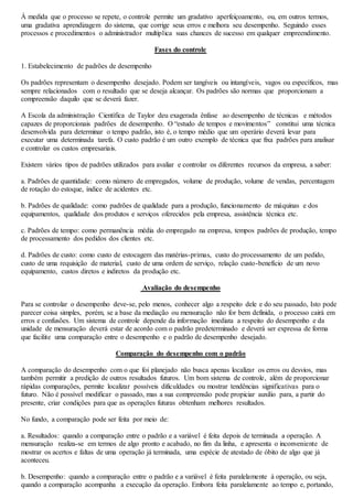 À medida que o processo se repete, o controle permite um gradativo aperfeiçoamento, ou, em outros termos, 
uma gradativa aprendizagem do sistema, que corrige seus erros e melhora seu desempenho. Seguindo esses 
processos e procedimentos o administrador multiplica suas chances de sucesso em qualquer empreendimento. 
Fases do controle 
1. Estabelecimento de padrões de desempenho 
Os padrões representam o desempenho desejado. Podem ser tangíveis ou intangíveis, vagos ou específicos, mas 
sempre relacionados com o resultado que se deseja alcançar. Os padrões são normas que proporcionam a 
compreensão daquilo que se deverá fazer. 
A Escola da administração Científica de Taylor deu exagerada ênfase ao desempenho de técnicas e métodos 
capazes de proporcionais padrões de desempenho. O “estudo de tempos e movimentos” constitui uma técnica 
desenvolvida para determinar o tempo padrão, isto é, o tempo médio que um operário deverá levar para 
executar uma determinada tarefa. O custo padrão é um outro exemplo de técnica que fixa padrões para analisar 
e controlar os custos empresariais. 
Existem vários tipos de padrões utilizados para avaliar e controlar os diferentes recursos da empresa, a saber: 
a. Padrões de quantidade: como número de empregados, volume de produção, volume de vendas, percentagem 
de rotação do estoque, índice de acidentes etc. 
b. Padrões de qualidade: como padrões de qualidade para a produção, funcionamento de máquinas e dos 
equipamentos, qualidade dos produtos e serviços oferecidos pela empresa, assistência técnica etc. 
c. Padrões de tempo: como permanência média do empregado na empresa, tempos padrões de produção, tempo 
de processamento dos pedidos dos clientes etc. 
d. Padrões de custo: como custo de estocagem das matérias-primas, custo do processamento de um pedido, 
custo de uma requisição de material, custo de uma ordem de serviço, relação custo-benefício de um novo 
equipamento, custos diretos e indiretos da produção etc. 
Avaliação do desempenho 
Para se controlar o desempenho deve-se, pelo menos, conhecer algo a respeito dele e do seu passado, Isto pode 
parecer coisa simples, porém, se a base da mediação ou mensuração não for bem definida, o processo cairá em 
erros e confusões. Um sistema de controle depende da informação imediata a respeito do desempenho e da 
unidade de mensuração deverá estar de acordo com o padrão predeterminado e deverá ser expressa de forma 
que facilite uma comparação entre o desempenho e o padrão de desempenho desejado. 
Comparação do desempenho com o padrão 
A comparação do desempenho com o que foi planejado não busca apenas localizar os erros ou desvios, mas 
também permitir a predição de outros resultados futuros. Um bom sistema de controle, além de proporcionar 
rápidas comparações, permite localizar possíveis dificuldades ou mostrar tendências significativas para o 
futuro. Não é possível modificar o passado, mas a sua compreensão pode propiciar auxilio para, a partir do 
presente, criar condições para que as operações futuras obtenham melhores resultados. 
No fundo, a comparação pode ser feita por meio de: 
a. Resultados: quando a comparação entre o padrão e a variável é feita depois de terminada a operação. A 
mensuração realiza-se em termos de algo pronto e acabado, no fim da linha, e apresenta o inconveniente de 
mostrar os acertos e faltas de uma operação já terminada, uma espécie de atestado de óbito de algo que já 
aconteceu. 
b. Desempenho: quando a comparação entre o padrão e a variável é feita paralelamente à operação, ou seja, 
quando a comparação acompanha a execução da operação. Embora feita paralelamente ao tempo e, portando, 
 