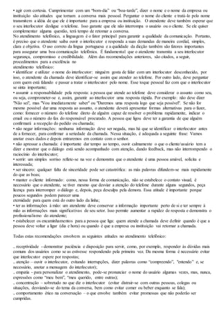 • agir com cortesia. Cumprimentar com um “bom-dia” ou “boa-tarde”, dizer o nome e o nome da empresa ou 
instituição são atitudes que tornam a conversa mais pessoal. Perguntar o nome do cliente e tratá-lo pelo nome 
transmitem a idéia de que ele é importante para a empresa ou instituição. O atendente deve também esperar que 
o seu interlocutor desligue o telefone. Isso garante que ele não interrompa o usuário ou o cliente. Se ele quiser 
complementar alguma questão, terá tempo de retomar a conversa. 
No atendimento telefônico, a linguagem é o fator principal para garantir a qualidade da comunicação. Portanto, 
é preciso que o atendente saiba ouvir o interlocutor e responda a suas demandas de maneira cordial, simples, 
clara e objetiva. O uso correto da língua portuguesa e a qualidade da dicção também são fatores importantes 
para assegurar uma boa comunicação telefônica. É fundamental que o atendente transmita a seu interlocutor 
segurança, compromisso e credibilidade. Além das recomendações anteriores, são citados, a seguir, 
procedimentos para a excelência no 
atendimento telefônico: 
• identificar e utilizar o nome do interlocutor: ninguém gosta de falar com um interlocutor desconhecido, por 
isso, o atendente da chamada deve identificar-se assim que atender ao telefone. Por outro lado, deve perguntar 
com quem está falando e passar a tratar o interlocutor pelo nome. Esse toque pessoal faz com que o interlocutor 
se sinta importante; 
• assumir a responsabilidade pela resposta: a pessoa que atende ao telefone deve considerar o assunto como seu, 
ou seja, comprometer-se e, assim, garantir ao interlocutor uma resposta rápida. Por exemplo: não deve dizer 
"Não sei", mas "Vou imediatamente saber" ou "Daremos uma resposta logo que seja possível". Se não for 
mesmo possível dar uma resposta ao assunto, o atendente deverá apresentar formas alternativas para o fazer, 
como: fornecer o número do telefone direto de alguém capaz de resolver o problema rapidamente, indicar o 
email ou o número do fax do responsável procurado. A pessoa que ligou deve ter a garantia de que alguém 
confirmará a recepção do pedido ou chamada; 
• não negar informações: nenhuma informação deve ser negada, mas há que se identificar o interlocutor antes 
de a fornecer, para confirmar a seriedade da chamada. Nessa situação, é adequada a seguinte frase: Vamos 
anotar esses dados e depois entraremos em contato com o senhor. 
• não apressar a chamada: é importante dar tempo ao tempo, ouvir calmamente o que o cliente/usuário tem a 
dizer e mostrar que o diálogo está sendo acompanhado com atenção, dando feedback, mas não interrompendo o 
raciocínio do interlocutor; 
• sorrir: um simples sorriso reflete-se na voz e demonstra que o atendente é uma pessoa amável, solícita e 
interessada; 
• ser sincero: qualquer falta de sinceridade pode ser catastrófica: as más palavras difundem-se mais rapidamente 
do que as boas; 
• manter o cliente informado: como, nessa forma de comunicação, não se estabelece o contato visual, é 
necessário que o atendente, se tiver mesmo que desviar a atenção do telefone durante alguns segundos, peça 
licença para interromper o diálogo e, depois, peça desculpa pela demora. Essa atitude é importante porque 
poucos segundos podem parecer uma 
eternidade para quem está do outro lado da linha; 
• ter as informações à mão: um atendente deve conservar a informação importante perto de si e ter sempre à 
mão as informações mais significativas de seu setor. Isso permite aumentar a rapidez de resposta e demonstra o 
profissionalismo do atendente; 
• estabelecer os encaminhamentos para a pessoa que liga: quem atende a chamada deve definir quando é que a 
pessoa deve voltar a ligar (dia e hora) ou quando é que a empresa ou instituição vai retornar a chamada. 
Todas estas recomendações envolvem as seguintes atitudes no atendimento telefônico: 
₋ receptividade - demonstrar paciência e disposição para servir, como, por exemplo, responder às dúvidas mais 
comuns dos usuários como se as estivesse respondendo pela primeira vez. Da mesma forma é necessário evitar 
que interlocutor espere por respostas; 
₋ atenção – ouvir o interlocutor, evitando interrupções, dizer palavras como “compreendo”, "entendo” e, se 
necessário, anotar a mensagem do interlocutor); 
₋ empatia - para personalizar o atendimento, pode-se pronunciar o nome do usuário algumas vezes, mas, nunca, 
expressões como “meu bem”, “meu querido, entre outras); 
₋ concentração – sobretudo no que diz o interlocutor (evitar distrair-se com outras pessoas, colegas ou 
situações, desviando-se do tema da conversa, bem como evitar comer ou beber enquanto se fala); 
₋ comportamento ético na conversação – o que envolve também evitar promessas que não poderão ser 
cumpridas. 
 
