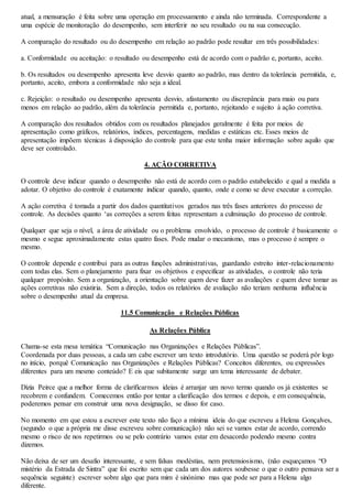 atual, a mensuração é feita sobre uma operação em processamento e ainda não terminada. Correspondente a 
uma espécie de monitoração do desempenho, sem interferir no seu resultado ou na sua consecução. 
A comparação do resultado ou do desempenho em relação ao padrão pode resultar em três possibilidades: 
a. Conformidade ou aceitação: o resultado ou desempenho está de acordo com o padrão e, portanto, aceito. 
b. Os resultados ou desempenho apresenta leve desvio quanto ao padrão, mas dentro da tolerância permitida, e, 
portanto, aceito, embora a conformidade não seja a ideal. 
c. Rejeição: o resultado ou desempenho apresenta desvio, afastamento ou discrepância para maio ou para 
menos em relação ao padrão, além da tolerância permitida e, portanto, rejeitando e sujeito à ação corretiva. 
A comparação dos resultados obtidos com os resultados planejados geralmente é feita por meios de 
apresentação como gráficos, relatórios, índices, percentagens, medidas e estáticas etc. Esses meios de 
apresentação impõem técnicas à disposição do controle para que este tenha maior informação sobre aquilo que 
deve ser controlado. 
4. AÇÃO CORRETIVA 
O controle deve indicar quando o desempenho não está de acordo com o padrão estabelecido e qual a medida a 
adotar. O objetivo do controle é exatamente indicar quando, quanto, onde e como se deve executar a correção. 
A ação corretiva é tomada a partir dos dados quantitativos gerados nas três fases anteriores do processo de 
controle. As decisões quanto ‘as correções a serem feitas representam a culminação do processo de controle. 
Qualquer que seja o nível, a área de atividade ou o problema envolvido, o processo de controle é basicamente o 
mesmo e segue aproximadamente estas quatro fases. Pode mudar o mecanismo, mas o processo é sempre o 
mesmo. 
O controle depende e contribui para as outras funções administrativas, guardando estreito inter-relacionamento 
com todas elas. Sem o planejamento para fixar os objetivos e especificar as atividades, o controle não teria 
qualquer propósito. Sem a organização, a orientação sobre quem deve fazer as avaliações e quem deve tomar as 
ações corretivas não existiria. Sem a direção, todos os relatórios de avaliação não teriam nenhuma influência 
sobre o desempenho atual da empresa. 
11.5 Comunicação e Relações Públicas 
As Relações Pública 
Chama-se esta mesa temática “Comunicação nas Organizações e Relações Públicas”. 
Coordenada por duas pessoas, a cada um cabe escrever um texto introdutório. Uma questão se poderá pôr logo 
no início, porquê Comunicação nas Organizações e Relações Públicas? Conceitos diferentes, ou expressões 
diferentes para um mesmo conteúdo? E eis que subitamente surge um tema interessante de debater. 
Dizia Peirce que a melhor forma de clarificarmos ideias é arranjar um novo termo quando os já existentes se 
recobrem e confundem. Comecemos então por tentar a clarificação dos termos e depois, e em consequência, 
poderemos pensar em construir uma nova designação, se disso for caso. 
No momento em que estou a escrever este texto não faço a mínima ideia do que escreveu a Helena Gonçalves, 
(segundo o que a própria me disse escreveu sobre comunicação) não sei se vamos estar de acordo, correndo 
mesmo o risco de nos repetirmos ou se pelo contrário vamos estar em desacordo podendo mesmo contra 
dizemos. 
Não deixa de ser um desafio interessante, e sem falsas modéstias, nem pretensiosismo, (não esqueçamos “O 
mistério da Estrada de Sintra” que foi escrito sem que cada um dos autores soubesse o que o outro pensava ser a 
sequência seguinte) escrever sobre algo que para mim é sinónimo mas que pode ser para a Helena algo 
diferente. 
 
