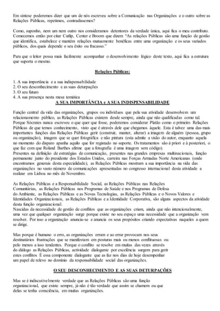 Em síntese poderemos dizer que um de nós escreveu sobre a Comunicação nas Organizações e o outro sobre as 
Relações Públicas, repetimos, contradissemos? 
Como, suponho, nem um nem outro nos consideramos detentores da verdade única, aqui fica o meu contributo. 
Comecemos então por citar Cutlip, Center e Broom que dizem “As relações Públicas são uma função de gestão 
que identifica, estabelece e mantém relações mutuamente benéficas entre uma organização e os seus variados 
públicos, dos quais depende o seu êxito ou fracasso.” 
Para que o leitor possa mais facilmente acompanhar o desenvolvimento lógico deste texto, aqui fica a estrutura 
que suporta o mesmo. 
Relações Públicas: 
1. A sua importância e a sua indispensabilidade 
2. O seu desconhecimento e as suas deturpações 
3. O seu futuro 
4. A sua presença nesta mesa temática 
A SUA IMPORTÂNCIA e A SUA INDISPENSABILIDADE 
Função central da vida das organizações, grupos ou indivíduos que pela sua atividade desenvolvem um 
relacionamento público, as Relações Públicas existem desde sempre, ainda que não qualificadas como tal. 
Porque Sócrates nunca escreveu o que quer que fosse, poderemos considerar Platão como o primeiro Relações 
Públicas de que temos conhecimento, visto que é através dele que chegamos àquele. Esta é talvez uma das mais 
importantes funções das Relações Públicas gerir (construir, manter, alterar) a imagem de alguém (pessoa, grupo 
ou organização), imagem que se quer fotográfica e não pintura (esta admite a visão do autor, enquanto aquela 
no momento do disparo apanha aquilo que for registado no suporte. Os tratamentos são à priori e à posteriori, o 
que faz com que Roland Barthes afirme que a fotografia é uma imagem sem código). 
Presentes na definição de estratégias de comunicação, presentes nas grandes empresas multinacionais, função 
permanente junto do presidente dos Estados Unidos, carreira nas Forças Armadas Norte Americanas (onde 
encontramos generais desta especialidade), as Relações Públicas mostram a sua importância na vida das 
organizações no vasto número de comunicações apresentadas no congresso internacional desta atividade a 
realizar em Lisboa no mês de Novembro. 
As Relações Públicas e a Responsabilidade Social, as Relações Públicas nas Relações 
Comunitárias, as Relações Públicas nos Programas de Saúde e nos Programas de Defesa 
do Ambiente, as Relações Públicas e as Novas Tecnologias, as Relações Públicas e o Novos Valores e 
Identidades Organizacionais, as Relações Públicas e a Identidade Corporativa, são alguns aspectos da atividade 
desta função organizacional. 
Nascidas da necessidade de gestão de conflitos que as organizações criam, ainda que não intencionalmente, 
uma vez que qualquer organização surge porque existe no seu espaço uma necessidade que a organização vem 
resolver. Por isso a organização anuncia-se e anuncia os seus propósitos criando expectativas naqueles a quem 
se dirige. 
Mas porque é humano o erro, as organizações erram e ao errar provocam nos seus 
destinatários frustrações que se manifestam em posturas mais ou menos conflituosas ou 
pelo menos a isso tendentes. Porque o conflito se resolve em muitas das vezes através 
do diálogo as Relações Públicas, actividade dialogante por excelência surgem para gerir 
estes conflitos É essa componente dialogante que as faz nos dias de hoje desempenhar 
um papel de relevo no domínio da responsabilidade social das organizações. 
O SEU DESCONHECIMENTO E AS SUAS DETURPAÇÕES 
Mas se é indiscutivelmente verdade que as Relações Públicas são uma função 
organizacional, que existe sempre, já não é tão verdade que assim se chamem ou que 
delas se tenha consciência, em muitas organizações. 
 