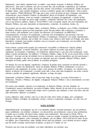 Sintetizando, como função organizacional, ou melhor, como função de gestão, as Relações Públicas são 
indiscutíveis. Que assim se chamem, que sob o seu nome lhes seja reconhecida a importância que realmente 
têm, vai uma distância muito grande, para não dizer enorme. Este problema é essencialmente sentido nos países 
de línguas latinas, onde a própria designação se presta a confusões quando não a aviltamentos. Para os países 
anglo saxónicos “Public Relations” PR é algo que se situa a nível da Gestão de topo, é frequente encontrarmos 
vicepresidentes para as Relações Públicas na dependência directa do Presidente da Organização, com 
preocupações tão dispares, como por exemplo a manutenção da imagem da organização, a criação de Boa 
vontade Situando nos ainda nos países anglo saxónicos, a dimensão relacional face a face, das organizações 
com os seus diversos públicos, chama-se “Front Office” e não é na grande maioria dos casos dependente das 
Relações Públicas, mas antes dependente de departamentos comerciais, de assistência técnica, etc. 
Ora acontece que nos países de línguas latinas as Relações Públicas e as Relações com o Público (Atendimento 
de Público), divergem apenas por uma proposição (com). Daí que tenham sido os franceses os primeiros a 
tentar resolver estes problemas com a criação dos Directores de Comunicação (os DIRCOM) e 
consequentemente os técnicos de comunicação e toda uma série de designações que procuram criar uma 
carreira profissional. A partir daqui Relações Públicas e Comunicação começaram a ser usadas aparentemente 
para designar coisas diferentes que no fundo são a mesma coisa, dando-se, pelo menos em Portugal, uma maior 
importância e tentando (sem grandes resultados note-se) convencer que Comunicação tem um âmbito mais 
vasto do que Relações Públicas. 
Neste contexto e porque todos aqueles que contactavam com público se intitulassem relações públicas, 
surgiram organizações ou mesmo indivíduos, que criaram empresas de eventos (que podem ir desde a 
organização de casamentos e baptizados, até conferências internacionais) e que uma certa comunicação social 
chama e mostra (normalmente são mulheres) “A Relações Públicas, Fulana de Tal, na sua casa de férias à beira 
da piscina”. Sem que esse tipo de atividade deva ser minimizado, quer pela importância que tem quer porque é 
uma forma de ganhar a vida, não é no entanto um adjuvante para que a atividade Relações Públicas, função 
estratégica de Gestão, ganhe carta de alforria na sociedade portuguesa. 
Tal situação faz com que algumas organizações (empresas de grande porte e projeção no mercado nacional e 
internacional) tenham um entendimento menor da atividade Relações Públicas considerando as como as 
responsáveis pela organização de eventos e nunca como gestoras de conflitos, de imagem, etc, cabendo essas 
funções às direções de Comunicação e cavando assim mais o fosso entre duas designações que tendo o mesmo 
referente à partida vão ganhando significados diferentes ao longo do tempo. 
Empurrando as Relações Públicas cada vez para mais longe do seu lugar, as escolas (Universitárias e 
Politécnicas, Privadas e Públicas), vão fugindo à designação Relações Públicas e vão-se denominando em redor 
da Comunicação. 
Em resumo uma atividade cuja base é a Comunicação (as Relações Públicas são uma Atividade de 
Comunicação) aparece especialmente nos países de línguas latinas afastado da sua razão de ser, para nos países 
anglo saxónicos continuar centrada onde sempre esteve e pensamos que continuará a estar. Esta talvez uma das 
mais interessantes hipóteses a considerar. 
Como a influência anglo saxónica cada vez se mais faz sentir talvez dentro de alguns anos a designação 
Relações Públicas se desligue da componente eventos e retorne à componente estratégica, isto claro está, em 
Portugal. 
O SEU FUTURO 
Independentemente da designação que vier a ser adaptada, alterada, retomada (pensamos que este problema 
nunca estabilizará), esta atividade continuará a ser desenvolvida por profissionais cada vez mais profissionais. 
O mundo que se avizinha não parece deixar margem para amadorismos. Mas porque no Século XXI as 
mudanças são muitas, desde as francamente positivas, como por exemplo o aumento da esperança média de 
vida, até às mais negativas como a destruição do ambiente, que nos últimos 100 ou 200 anos foi maior do que 
nos milhões que os antecederam, muito trabalho haverá para esta atividade, com a abertura de novos campos 
que irão desde a ecologia à preservação do planeta, ao apoio ao 3º mundo etc. etc. 
Pensamos que esta é uma das atividades com maior importância nos próximos anos. 
 