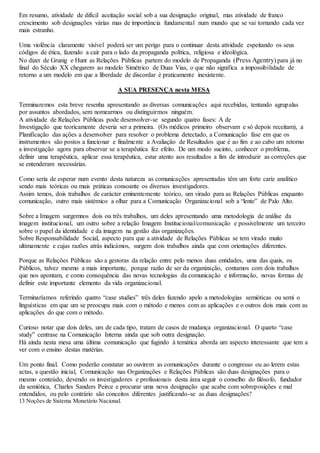Em resumo, atividade de difícil aceitação social sob a sua designação original, mas atividade de franco 
crescimento sob designações várias mas de importância fundamental num mundo que se vai tornando cada vez 
mais estranho. 
Uma violência claramente visível poderá ser um perigo para o continuar desta atividade espeitando os seus 
códigos de ética, fazendo a cair para o lado da propaganda política, religiosa e ideológica. 
No dizer de Grunig e Hunt as Relações Públicas partem do modelo de Propaganda (Press Agentry) para já no 
final do Século XX chegarem ao modelo Simétrico de Duas Vias, o que não significa a impossibilidade de 
retorno a um modelo em que a liberdade de discordar é praticamente inexistente. 
A SUA PRESENÇA nesta MESA 
Terminaremos esta breve resenha apresentando as diversas comunicações aqui recebidas, tentando agrupalas 
por assuntos abordados, sem nomearmos ou distinguirmos ninguém. 
A atividade de Relações Públicas pode desenvolver-se segundo quatro fases: A de 
Investigação que teoricamente deveria ser a primeira. (Os médicos primeiro observam e só depois receitam), a 
Planificação das ações a desenvolver para resolver o problema detectado, a Comunicação fase em que os 
instrumentos são postos a funcionar e finalmente a Avaliação de Resultados que é ao fim e ao cabo um retorno 
a investigação agora para observar se a terapêutica fez efeito. De um modo sucinto, conhecer o problema, 
definir uma terapêutica, aplicar essa terapêutica, estar atento aos resultados a fim de introduzir as correções que 
se entenderam necessárias. 
Como seria de esperar num evento desta natureza as comunicações apresentadas têm um forte cariz analítico 
sendo mais teóricas ou mais práticas consoante os diversos investigadores. 
Assim temos, dois trabalhos de carácter eminentemente teórico, um virado para as Relações Públicas enquanto 
comunicação, outro mais sistémico a olhar para a Comunicação Organizacional sob a “lente” de Palo Alto. 
Sobre a Imagem surgemnos dois ou três trabalhos, um deles apresentando uma metodologia de análise da 
imagem institucional, um outro sobre a relação Imagem Institucional/comunicação e possivelmente um terceiro 
sobre o papel da identidade e da imagem na gestão das organizações. 
Sobre Responsabilidade Social, aspecto para que a atividade de Relações Públicas se tem virado muito 
ultimamente e cujas razões atrás indicámos, surgem dois trabalhos ainda que com orientações diferentes. 
Porque as Relações Públicas são a gestoras da relação entre pelo menos duas entidades, uma das quais, os 
Públicos, talvez mesmo a mais importante, porque razão de ser da organização, contamos com dois trabalhos 
que nos apontam, e como consequência das novas tecnologias da comunicação e informação, novas formas de 
definir este importante elemento da vida organizacional. 
Terminaríamos referindo quatro “case studies” três deles fazendo apelo a metodologias semióticas ou semi o 
linguísticas em que um se preocupa mais com o método e menos com as aplicações e o outros dois mais com as 
aplicações do que com o método. 
Curioso notar que dois deles, um de cada tipo, tratam de casos de mudança organizacional. O quarto “case 
study” centrase na Comunicação Interna ainda que sob outra designação. 
Há ainda nesta mesa uma última comunicação que fugindo à temática aborda um aspecto interessante que tem a 
ver com o ensino destas matérias. 
Um ponto final. Como poderão constatar ao ouvirem as comunicações durante o congresso ou ao lerem estas 
actas, a questão inicial, Comunicação nas Organizações e Relações Públicas são duas designações para o 
mesmo conteúdo, devendo os investigadores e profissionais desta área seguir o conselho do filósofo, fundador 
da semiótica, Charles Sanders Peirce e procurar uma nova designação que acabe com sobreposições e mal 
entendidos, ou pelo contrário são conceitos diferentes justificando-se as duas designações? 
13 Noções de Sistema Monetário Nacional. 
 