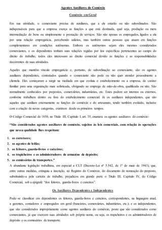 Agentes Auxiliares do Comércio 
Comércio em Geral 
Em sua atividade, o comerciante precisa de auxiliares, que a ele estarão ou não subordinados. São 
indispensáveis para que a empresa exerça as funções a que está destinada, qual seja, produção ou mera 
intermediação de bens ou simplesmente a prestação de serviços. São não apenas os empregados, ligados a ela 
por uma relação empregatícia, percebendo salários, mas também outras pessoas que atuam em funções 
complementares em condições autônomas. Embora os autônomos sejam eles mesmos considerados 
comerciantes, e os dependentes tenham suas relações regidas por leis específicas pertencentes ao campo do 
direito do trabalho, todos eles interessam ao direito comercial devido às funções e as responsabilidades 
decorrentes de suas atividades. 
Aqueles que mantêm vínculo empregatício e, portanto, de subordinação ao comerciante, são os agentes 
auxiliares dependentes, contratados quando o comerciante não pode ou não quer atender pessoalmente a 
clientela. Eles começaram a surgir na mediada em que evoluiu o estabelecimento ou a empresa, de caráter 
familiar para uma organização mais sofisticada, obrigando ao emprego de mão-de-obra, qualificada ou não. São 
normalmente conhecidos por prepostos, comerciários, industriários, etc. Estes podem ser internos ou externos, 
conforme trabalhem dentro ou fora do estabelecimento comercial. Já os auxiliares independentes, que são 
aqueles que auxiliam externamente as funções do comércio e do artesanato, tendo também evoluído, inclusive 
com a criação de novas categorias, existiram desde os primeiros tempos. 
O Código Comercial de 1850, no Titulo III, Capítulo I, art. 35, enumera os agentes auxiliares do comércio: 
“São considerados agentes auxiliares do comércio, sujeitos às leis comerciais, com relação às operações 
que nessa qualidade lhes respeitam: 
1. os corretores; 
2. os agentes de leilão; 
3. os feitores, guarda-livros e caixeiros; 
4. os trapicheiros e os administradores de armazéns de depósito; 
5. os comissários de transportes.” 
A abundante legislação trabalhista, em especial a CLT (Decreto-Lei nº 5.542, de 1º de maio de 1943), que, 
entre outras medidas, extinguiu a inscrição, no Registro do Comércio, do documento de nomeação do preposto, 
substituindo-a pela carteira de trabalho, prejudicou em grande parte o Titulo III, Capítulo IV, do Código 
Comercial, sob a epígrafe “dos feitores, guarda-livros e caixeiros”. 
Os Auxiliares Dependentes e Independentes 
Pode–se classificar em dependentes os feitores, guarda-livros e caixeiros, correspondentes, na linguagem atual, 
a gerentes, contadores e empregados em geral (bancários, comerciários, industriários, etc.); e os independentes, 
que são considerados impropriamente como agentes auxiliares do comércio, posto que são considerados como 
comerciantes, já que exercem suas atividades sob próprio nome, ou seja, os trapicheiros e os administradores de 
depósito e os comissários de transporte. 
 