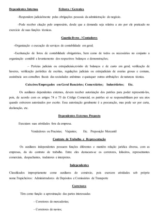 Dependentes Internos Feitores / Gerentes 
-Respondem judicialmente pelas obrigações pessoais da administração do negócio. 
-Pode receber citação pelo empresário, desde que a demanda seja relativa a ato por ele praticado no 
exercício de suas funções técnicas. 
Guarda-livros / Contadores 
-Organização e execução de serviços de contabilidade em geral; 
-Escrituração de livros de contabilidade obrigatórios, bem como de todos os necessários no conjunto a 
organização contábil e levantamento dos respectivos balanços e demonstrações; 
– Perícias judiciais ou extrajudiciais,revisão de balanços e de custo em geral, verificação de 
haveres, verificação periódica de escritas, regulações judiciais ou extrajudiciais de avarias grosas e comuns, 
assistência aos conselhos fiscais das sociedades anônimas e quaisquer outras atribuições de natureza técnica. 
Caixeiros/Empregados em Geral Bancários; Comerciários; Industriários; Etc. 
Os auxiliares dependentes externos, devem receber autorização dos patrões para poder representá-los, 
pois, de acordo com os artigos 74 e 75 do Código Comercial, os patrões só se responsabilizam por seu atos 
quando estiverem autorizados por escrito. Essa autorização geralmente é a procuração, mas pode ser por carta, 
declaração, etc. 
Dependentes Externos Preposto 
Executam suas atividades fora da empresa. 
Vendedores ou Pracistas; Viajantes; Etc. Preposição Mercantil 
Contrato de Trabalho e Representação 
Os auxiliares independentes possuem funções diferentes e mantêm relação jurídica diversa, com as 
empresas, da do contrato de trabalho. Entre eles destacam-se os corretores, leiloeiros, representantes 
comerciais, despachantes, tradutores e interpretes. 
Independentes 
Classificados impropriamente como auxiliares do comércio, pois exercem atividades sob próprio 
nome.Trapicheiros: Administradores de Depósitos e Comissários de Transporte 
Corretores 
Têm como função a aproximação das partes interessadas 
– Corretores de mercadorias; 
– Corretores de navios; 
 