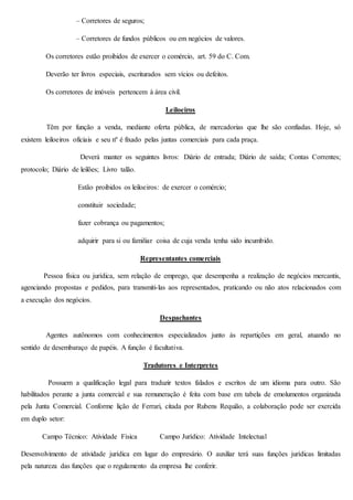 – Corretores de seguros; 
– Corretores de fundos públicos ou em negócios de valores. 
Os corretores estão proibidos de exercer o comércio, art. 59 do C. Com. 
Deverão ter livros especiais, escriturados sem vícios ou defeitos. 
Os corretores de imóveis pertencem à área civil. 
Leiloeiros 
Têm por função a venda, mediante oferta pública, de mercadorias que lhe são confiadas. Hoje, só 
existem leiloeiros oficiais e seu nº é fixado pelas juntas comerciais para cada praça. 
Deverá manter os seguintes livros: Diário de entrada; Diário de saída; Contas Correntes; 
protocolo; Diário de leilões; Livro talão. 
Estão proibidos os leiloeiros: de exercer o comércio; 
constituir sociedade; 
fazer cobrança ou pagamentos; 
adquirir para si ou familiar coisa de cuja venda tenha sido incumbido. 
Representantes comerciais 
Pessoa física ou jurídica, sem relação de emprego, que desempenha a realização de negócios mercantis, 
agenciando propostas e pedidos, para transmiti-las aos representados, praticando ou não atos relacionados com 
a execução dos negócios. 
Despachantes 
Agentes autônomos com conhecimentos especializados junto às repartições em geral, atuando no 
sentido de desembaraço de papéis. A função é facultativa. 
Tradutores e Interpretes 
Possuem a qualificação legal para traduzir textos falados e escritos de um idioma para outro. São 
habilitados perante a junta comercial e sua remuneração é feita com base em tabela de emolumentos organizada 
pela Junta Comercial. Conforme lição de Ferrari, citada por Rubens Requião, a colaboração pode ser exercida 
em duplo setor: 
Campo Técnico: Atividade Física Campo Jurídico: Atividade Intelectual 
Desenvolvimento de atividade jurídica em lugar do empresário. O auxiliar terá suas funções jurídicas limitadas 
pela natureza das funções que o regulamento da empresa lhe conferir. 
 