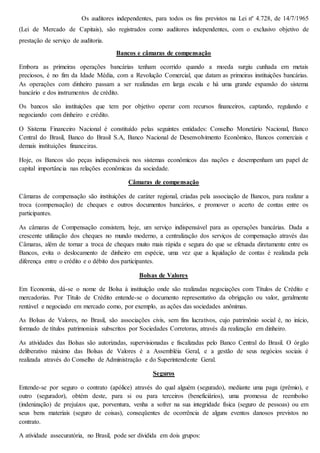 Os auditores independentes, para todos os fins previstos na Lei nº 4.728, de 14/7/1965 
(Lei de Mercado de Capitais), são registrados como auditores independentes, com o exclusivo objetivo de 
prestação de serviço de auditoria. 
Bancos e câmaras de compensação 
Embora as primeiras operações bancárias tenham ocorrido quando a moeda surgiu cunhada em metais 
preciosos, é no fim da Idade Média, com a Revolução Comercial, que datam as primeiras instituições bancárias. 
As operações com dinheiro passam a ser realizadas em larga escala e há uma grande expansão do sistema 
bancário e dos instrumentos de crédito. 
Os bancos são instituições que tem por objetivo operar com recursos financeiros, captando, regulando e 
negociando com dinheiro e crédito. 
O Sistema Financeiro Nacional é constituído pelas seguintes entidades: Conselho Monetário Nacional, Banco 
Central do Brasil, Banco do Brasil S.A, Banco Nacional de Desenvolvimento Econômico, Bancos comerciais e 
demais instituições financeiras. 
Hoje, os Bancos são peças indispensáveis nos sistemas econômicos das nações e desempenham um papel de 
capital importância nas relações econômicas da sociedade. 
Câmaras de compensação 
Câmaras de compensação são instituições de caráter regional, criadas pela associação de Bancos, para realizar a 
troca (compensação) de cheques e outros documentos bancários, e promover o acerto de contas entre os 
participantes. 
As câmaras de Compensação consistem, hoje, um serviço indispensável para as operações bancárias. Dada a 
crescente utilização dos cheques no mundo moderno, a centralização dos serviços de compensação através das 
Câmaras, além de tornar a troca de cheques muito mais rápida e segura do que se efetuada diretamente entre os 
Bancos, evita o deslocamento de dinheiro em espécie, uma vez que a liquidação de contas é realizada pela 
diferença entre o crédito e o débito dos participantes. 
Bolsas de Valores 
Em Economia, dá-se o nome de Bolsa à instituição onde são realizadas negociações com Títulos de Crédito e 
mercadorias. Por Título de Crédito entende-se o documento representativo da obrigação ou valor, geralmente 
rentável e negociado em mercado como, por exemplo, as ações das sociedades anônimas. 
As Bolsas de Valores, no Brasil, são associações civis, sem fins lucrativos, cujo patrimônio social é, no início, 
formado de títulos patrimoniais subscritos por Sociedades Corretoras, através da realização em dinheiro. 
As atividades das Bolsas são autorizadas, supervisionadas e fiscalizadas pelo Banco Central do Brasil. O órgão 
deliberativo máximo das Bolsas de Valores é a Assembléia Geral, e a gestão de seus negócios sociais é 
realizada através do Conselho de Administração e do Superintendente Geral. 
Seguros 
Entende-se por seguro o contrato (apólice) através do qual alguém (segurado), mediante uma paga (prêmio), e 
outro (segurador), obtém deste, para si ou para terceiros (beneficiários), uma promessa de reembolso 
(indenização) de prejuízos que, porventura, venha a sofrer na sua integridade física (seguro de pessoas) ou em 
seus bens materiais (seguro de coisas), conseqüentes de ocorrência de alguns eventos danosos previstos no 
contrato. 
A atividade assecuratória, no Brasil, pode ser dividida em dois grupos: 
 