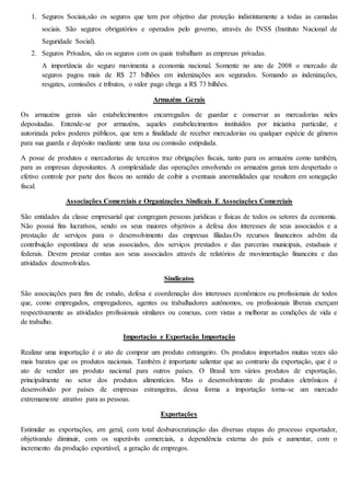 1. Seguros Sociais,são os seguros que tem por objetivo dar proteção indistintamente a todas as camadas 
sociais. São seguros obrigatórios e operados pelo governo, através do INSS (Instituto Nacional de 
Seguridade Social). 
2. Seguros Privados, são os seguros com os quais trabalham as empresas privadas. 
A importância do seguro movimenta a economia nacional. Somente no ano de 2008 o mercado de 
seguros pagou mais de R$ 27 bilhões em indenizações aos segurados. Somando as indenizações, 
resgates, comissões e tributos, o valor pago chega a R$ 73 bilhões. 
Armazéns Gerais 
Os armazéns gerais são estabelecimentos encarregados de guardar e conservar as mercadorias neles 
depositadas. Entende-se por armazéns, aqueles estabelecimentos instituídos por iniciativa particular, e 
autorizada pelos poderes públicos, que tem a finalidade de receber mercadorias ou qualquer espécie de gêneros 
para sua guarda e depósito mediante uma taxa ou comissão estipulada. 
A posse de produtos e mercadorias de terceiros traz obrigações fiscais, tanto para os armazéns como também, 
para as empresas depositantes. A complexidade das operações envolvendo os armazéns gerais tem despertado o 
efetivo controle por parte dos fiscos no sentido de coibir a eventuais anormalidades que resultem em sonegação 
fiscal. 
Associações Comerciais e Organizações Sindicais E Associações Comerciais 
São entidades da classe empresarial que congregam pessoas jurídicas e físicas de todos os setores da economia. 
Não possui fins lucrativos, sendo os seus maiores objetivos a defesa dos interesses de seus associados e a 
prestação de serviços para o desenvolvimento das empresas filiadas.Os recursos financeiros advêm da 
contribuição espontânea de seus associados, dos serviços prestados e das parcerias municipais, estaduais e 
federais. Devem prestar contas aos seus associados através de relatórios de movimentação financeira e das 
atividades desenvolvidas. 
Sindicatos 
São associações para fins de estudo, defesa e coordenação dos interesses econômicos ou profissionais de todos 
que, como empregados, empregadores, agentes ou trabalhadores autônomos, ou profissionais liberais exerçam 
respectivamente as atividades profissionais similares ou conexas, com vistas a melhorar as condições de vida e 
de trabalho. 
Importação e Exportação Importação 
Realizar uma importação é o ato de comprar um produto estrangeiro. Os produtos importados muitas vezes são 
mais baratos que os produtos nacionais. Também é importante salientar que ao contrario da exportação, que é o 
ato de vender um produto nacional para outros países. O Brasil tem vários produtos de exportação, 
principalmente no setor dos produtos alimentícios. Mas o desenvolvimento de produtos eletrônicos é 
desenvolvido por países de empresas estrangeiras, dessa forma a importação torna-se um mercado 
extremamente atrativo para as pessoas. 
Exportações 
Estimular as exportações, em geral, com total desburocratização das diversas etapas do processo exportador, 
objetivando diminuir, com os superávits comerciais, a dependência externa do país e aumentar, com o 
incremento da produção exportável, a geração de empregos. 
 