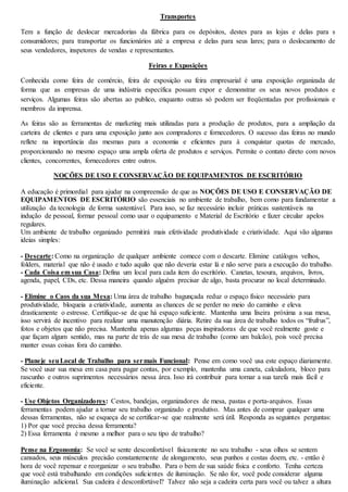 Transportes 
Tem a função de deslocar mercadorias da fábrica para os depósitos, destes para as lojas e delas para s 
consumidores; para transportar os funcionários até a empresa e delas para seus lares; para o deslocamento de 
seus vendedores, inspetores de vendas e representantes. 
Feiras e Exposições 
Conhecida como feira de comércio, feira de exposição ou feira empresarial é uma exposição organizada de 
forma que as empresas de uma indústria específica possam expor e demonstrar os seus novos produtos e 
serviços. Algumas feiras são abertas ao publico, enquanto outras só podem ser freqüentadas por profissionais e 
membros da imprensa. 
As feiras são as ferramentas de marketing mais utilizadas para a produção de produtos, para a ampliação da 
carteira de clientes e para uma exposição junto aos compradores e fornecedores. O sucesso das feiras no mundo 
reflete na importância das mesmas para a economia e eficientes para à conquistar quotas de mercado, 
proporcionando no mesmo espaço uma ampla oferta de produtos e serviços. Permite o contato direto com novos 
clientes, concorrentes, fornecedores entre outros. 
NOÇÕES DE USO E CONSERVAÇÃO DE EQUIPAMENTOS DE ESCRITÓRIO 
A educação é primordial para ajudar na compreensão de que as NOÇÕES DE USO E CONSERVAÇÃO DE 
EQUIPAMENTOS DE ESCRITÓRIO são essenciais no ambiente de trabalho, bem como para fundamentar a 
utilização da tecnologia de forma sustentável. Para isso, se faz necessário incluir práticas sustentáveis na 
indução de pessoal, formar pessoal como usar o equipamento e Material de Escritório e fazer circular apelos 
regulares. 
Um ambiente de trabalho organizado permitirá mais efetividade produtividade e criatividade. Aqui vão algumas 
ideias simples: 
- Descarte: Como na organização de qualquer ambiente comece com o descarte. Elimine catálogos velhos, 
folders, material que não é usado e tudo aquilo que não deveria estar lá e não serve para a execução do trabalho. 
- Cada Coisa em sua Casa: Defina um local para cada item do escritório. Canetas, tesoura, arquivos, livros, 
agenda, papel, CDs, etc. Dessa maneira quando alguém precisar de algo, basta procurar no local determinado. 
- Elimine o Caos da sua Mesa: Uma área de trabalho bagunçada reduz o espaço físico necessário para 
produtividade, bloqueia a criatividade, aumenta as chances de se perder no meio do caminho e eleva 
drasticamente o estresse. Certifique-se de que há espaço suficiente. Mantenha uma lixeira próxima a sua mesa, 
isso servirá de incentivo para realizar uma manutenção diária. Retire da sua área de trabalho todos os “frufrus”, 
fotos e objetos que não precisa. Mantenha apenas algumas peças inspiradoras de que você realmente goste e 
que façam algum sentido, mas na parte de trás de sua mesa de trabalho (como um balcão), pois você precisa 
manter essas coisas fora do caminho. 
- Planeje seu Local de Trabalho para ser mais Funcional: Pense em como você usa este espaço diariamente. 
Se você usar sua mesa em casa para pagar contas, por exemplo, mantenha uma caneta, calculadora, bloco para 
rascunho e outros suprimentos necessários nessa área. Isso irá contribuir para tornar a sua tarefa mais fácil e 
eficiente. 
- Use Objetos Organizadores: Cestos, bandejas, organizadores de mesa, pastas e porta-arquivos. Essas 
ferramentas podem ajudar a tornar seu trabalho organizado e produtivo. Mas antes de comprar qualquer uma 
dessas ferramentas, não se esqueça de se certificar-se que realmente será útil. Responda as seguintes perguntas: 
1) Por que você precisa dessa ferramenta? 
2) Essa ferramenta é mesmo a melhor para o seu tipo de trabalho? 
Pense na Ergonomia: Se você se sente desconfortável fisicamente no seu trabalho - seus olhos se sentem 
cansados, seus músculos precisão constantemente de alongamento, seus punhos e costas doem, etc. - então é 
hora de você repensar e reorganizar o seu trabalho. Para o bem de sua saúde física e conforto. Tenha certeza 
que você está trabalhando em condições suficientes de iluminação. Se não for, você pode considerar alguma 
iluminação adicional. Sua cadeira é desconfortável? Talvez não seja a cadeira certa para você ou talvez a altura 
 