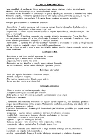 ATENDIMENTO PRESENCIAL 
Nessa modalidade de atendimento devem ser incorporados alguns princípios relativos ao atendimento 
telefônico, além de outros específicos a serem abordados a seguir. 
Por se tratar de uma modalidade de comunicação de grande impacto junto ao usuário, o atendente deve sempre 
demonstrar simpatia, competência e profissionalismo e ter atenção com as expressões do rosto, da voz, dos 
gestos, do vocabulário e de aparência. E da mesma forma, considerar os seguintes princípios. 
Princípios para a qualidade ao atendimento presencial: 
• Competência - O usuário espera que cada pessoa que o atenda detenha informações detalhadas sobre o 
funcionamento da organização e do setor que ele procurou. 
• Legitimidade - O usuário deve ser atendido com ética, respeito, imparcialidade, sem discriminações, com 
justiça e colaboração. 
• Disponibilidade - O atendente representa, para o usuário, a imagem da organização. Assim, deve haver 
empenho para que o usuário não se sinta abandonado, desamparado, sem assistência. O atendimento deve 
ocorrer de forma personalizada, atingindo-se a satisfação do cliente. 
• Flexibilidade - O atendente deve procurar identificar claramente as necessidades do usuário e esforçar-se para 
ajudá-lo, orientá-lo, conduzi-lo a quem possa ajudá-lo adequadamente. 
Para que o cliente ou usuário possa se sentir bem atendido, existem, também, algumas estratégias verbais, não-verbais 
e ambientais. 
Estratégias verbais 
₋ Reconhecer, o mais breve possível, a presença das pessoas; 
₋ pedir desculpas se houver demora no atendimento; 
₋ se possível, tratar o usuário pelo nome; 
₋ Demonstrar que quer identificar e entender as necessidades do usuário; 
₋ Escutar atentamente, analisar bem a informação, apresentar questões; 
Estratégias não-verbais 
₋ Olhar para a pessoa diretamente e demonstrar atenção; 
₋ Prender a atenção do receptor; 
₋ Não escrever enquanto estiver falando com o usuário; 
₋ Prestar atenção à comunicação não-verbal; 
Estratégias ambientais 
₋ Manter o ambiente de trabalho organizado e limpo; 
₋ Assegurar acomodações adequadas para o usuário; 
₋ Evitar pilhas de papel, processos e documentos desorganizados sobre a mesa. 
Atendimento e tratamento 
O atendimento está diretamente relacionado aos negócios de uma organização, suas finalidades, produtos e 
serviços, de acordo com suas normas e regras. O atendimento estabelece, dessa forma, uma relação entre o 
atendente, a organização e o cliente. 
A qualidade do atendimento, de modo geral, é determinada por indicadores percebidos pelo próprio usuário 
relativamente a: 
• competência – recursos humanos capacitados e recursos tecnológicos adequados; 
• confiabilidade – cumprimento de prazos e horários estabelecidos previamente; 
• credibilidade – honestidade no serviço proposto; 
• segurança – sigilo das informações pessoais; 
• facilidade de acesso – tanto aos serviços como ao pessoal de contato; 
• comunicação – clareza nas instruções de utilização dos serviços. 
O tratamento é a maneira como o funcionário se dirige ao cliente e interage com ele, orientando-o, 
conquistando sua simpatia. Está relacionada a: 
₋ presteza – demonstração do desejo de servir, valorizando prontamente a solicitação do usuário; 
 