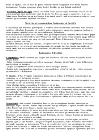 precise ser regulada. Se o seu pulso dói quando você usa o mouse, você precisa de um mouse pad com 
amortecimento. Posicione seu monitor abaixo do nível dos olhos e a uma distância confortável. 
- Devolva os Objetos no Lugar: Quando você estiver usando qualquer objeto no trabalho, coloque tudo de 
volta em seu lugar assim que terminar ou no fim do dia. Não deixe seu espaço se transformar em um caos. 
Agindo assim, da próxima vez que você retornar à sua área de trabalho, você terá um espaço convidativo, o que 
permitirá que você comece a trabalhar sem demora. 
Noções de uso e conservação de Equipamentos de Escritório 
A característica mais importante para organizar o escritório é boa funcionalidade. Mas muitas vezes os nossos 
escritórios estão cheios de máquinas de escritório tantos, equipamentos, suprimentos e peças de papel que os 
nossos pequenos escritórios ou em casa são completamente disfuncionais. 
Você tem que mover as coisas fora do caminho antes que você possa sentar e trabalhar? Há assim muitos papéis 
em sua mesa que está derramando no chão? Do que você precisa para manter contato com uma equipe de busca 
e salvamento para encontrar tudo o que você está procurando? Então, definitivamente é hora de arregaçar as 
mangas e organizar o escritório. 
Se existem obstáculos móveis nos escritórios, você precisa movê-los ou tirá-los completamente. É necessário 
passagens livres, você precisa ser capaz de andar dentro do escritório, para bem executar suas tarefas, do 
mesmo modo, uma mesa e equipamentos organizados são primordiais par melhor desempenho nas atividades 
desenvolvidas. 
Equipamentos de Escritório 
Computadores -Definir monitores para desligar após períodos de inatividade, em vez de depender de um 
protetor de tela. 
-Definir computadores para entrar em modo de espera após 10 minutos de inatividade, o modo de hibernação 
após 30 minutos de inatividade. 
-Desligue os computadores se eles estão sentados inativo por longos períodos. 
-Desligue todos os computadores, impressoras e outros periféricos, no final de cada dia – existem programas 
que automatizam o desligamento. 
As máquinas de fax -Configure o seu número de fax para que os faxes ir diretamente para um arquivo de 
computador em vez de imprimir em papel. 
-Sistemas criados para que os faxes podem ser enviados diretamente do computador ao invés de imprimir e usar 
um aparelho de fax – ele economiza tempo e papel. 
-Encha a bandeja de fax com papel que já foi impresso em um lado. 
Assim, você tem garantido uma posição de trabalho em um escritório, talvez como um assistente administrativo 
ou secretária. Agora você precisa aprender a maneira correta de usar o equipamento em seu escritório, uma vez 
que seu trabalho vai implicar a utilização de computadores, envio de faxes, fazer fotocópias e muito mais. Com 
tratamento adequado, o equipamento em seu escritório deve durar vários anos e deve realmente fazer o seu 
trabalho mais fácil. O melhor que você sabe como usar o equipamento, melhor você será capaz de fazer o seu 
trabalho. 
Fotocopiadora -Leia o manual de instruções fornecido para a fotocopiadora. Localize o interruptor de 
alimentação e ligar a máquina. Permitir tempo suficiente para que a máquina se aquecer, máquinas mais velhas 
podem demorar mais tempo do que os modelos mais recentes. 
-Levante a tampa e coloque o documento que deseja copiar voltado para baixo sobre o vidro. Tome cuidado 
para posicioná-lo corretamente, a maioria das fotocopiadoras têm marcas que mostram onde colocar os 
documentos. Abaixe a tampa e, utilizando o painel de controle, selecione o número de cópias que deseja fazer. 
Aperte “start” e que a cópia deve ser iniciada. 
-Use a alimentação automática em sua copiadora para copiar documentos de várias páginas de extensão. 
Seguindo o guia ao lado do animal, a posição do seu pilha de documentos, muitos documentos fotocopiadoras 
alimentação automática de face para cima. Veja se sua copiadora tem opções para automaticamente cotejar e 
grampear seus documentos – a maioria dos modelos mais novos fazem. Selecione essas opções no display 
digital, pressione “start”, e sua pilha de documentos que serão fotocopiados, agrupadas e grampeadas para você. 
 
