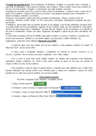 4 Usando um aparelho de fax -Leia as instruções do fabricante. Verifique se o aparelho estiver conectado a 
uma fonte de alimentação e um conector de telefone antes de ligá-lo. Obter o número de fax para o destino do 
fax que você está enviando. Organizar os documentos que estão enviando em ordem. 
-Preencha um coversheet para o fax, o que irá conter o nome do destinatário e o número do fax, o nome do seu 
chefe ou do escritório, o número de fax para seu escritório, uma pequena mensagem para o destinatário e o 
número de páginas, incluindo a coversheet. 
-Posicione os documentos virados para cima na bandeja de alimentação. Disque o número do fax do 
destinatário. Pressione o botão “Enviar” ou “fax” para enviar o documento, dependendo da máquina que você 
está usando. 
-Certifique-se que há muita tinta no cartucho de toner de sua máquina e que há uma abundância de papel, assim 
você pode receber um fax sem problemas. Aguarde até que o telefone toque, mas não respondê-la, o que indica 
um fax está vindo dentro Ouça o “handshake” tons que dizer-lhe máquina de fax do remetente e seu aparelho de 
fax estão se comunicando. Assista o fax inicie a impressão da máquina e esperar até que todo o documento veio 
através. 
A conservação de energia no local de trabalho pode ajudar a reduzir os excessos e incentivar a proteção dos 
recursos não renováveis. Habituar-se com tarefas simples de conservação e melhor utilização dos 
equipamentos, pode fazer toda a diferença.Microsoft Excel 2003 
A partir de agora você terá contato com um dos melhores e mais populares softwares do mundo “O 
Microsoft Excel” em sua versão 2003. 
O Excel, como é comumente chamado, é considerado um software de planilha eletrônica ou de 
cálculos. A primeira vista nos parece um pouco complicado, mas é muito simples. 
Com o Excel se pode fazer desde simples cálculos, até cálculos mais avançados como financeiros, 
matemáticos, lógicos, estatísticos, etc. Pode-se fazer desde controle de gastos da sua casa, até controle de 
estoque ou fluxo de caixa de uma empresa. 
Você aprenderá a partir de agora as opções básicas e avançadas que serão utilizadas com o auxílio desta 
apostila, lembrando esta apostila servirá como referência para a maioria dos comandos e opções do Excel, 
portanto use-a e cuide bem, pois irá auxiliá-lo por um bom caminho. 
INICIANDO O EXCEL 
Para abrir o programa Excel, usaremos os seguintes passos: 
1.Clique no botão iniciar 
2. Posicione o cursor do mouse na opção todos os Programas 
3. Posicione o cursor na opção Microsoft Office 
4. Visualize e clique em Microsoft Office Excel 2003 
 