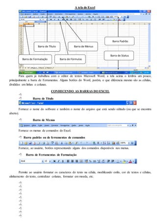 A tela do Excel 
Para quem já trabalhou com o editor de textos Microsoft Word, a tela acima o lembra um pouco, 
principalmente a barra de Ferramentas. Alguns botões do Word, porém, o que diferencia mesmo são as células, 
divididas em linhas e colunas. 
CONHECENDO AS BARRAS DO EXCEL 
 
 Barra de Título 
Fornece o nome do software e também o nome do arquivo que está sendo editado (ou que se encontra 
aberto). 
 Barra de Menus 
Fornece os menus de comandos do Excel. 
 Barra padrão ou de ferramentas de comandos 
Fornece, ao usuário, botões representando alguns dos comandos disponíveis nos menus. 
 Barra de Ferramentas de Formatação 
Permite ao usuário formatar os caracteres do texto na célula, modificando estilo, cor de textos e células, 
alinhamento do texto, centralizar colunas, formatar em moeda, etc. 
 
 
 
 
 
 
 
 
 
 
Barra de Título Barra de Menus 
Barra Padrão 
Barra de Formatação Barra de Fórmulas 
Barra de Status 
 