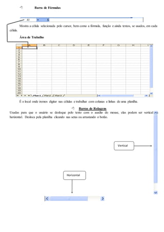  Barra de Fórmulas 
Mostra a célula selecionada pelo cursor, bem como a fórmula, função e ainda textos, se usados, em cada 
célula. 
Área de Trabalho 
É o local onde iremos digitar nas células e trabalhar com colunas e linhas de uma planilha. 
 Barras de Rolagens 
Usadas para que o usuário se desloque pelo texto com o auxílio do mouse, elas podem ser vertical ou 
horizontal. Desloca pela planilha clicando nas setas ou arrastando o botão. 
Horizontal 
Vertical 
 