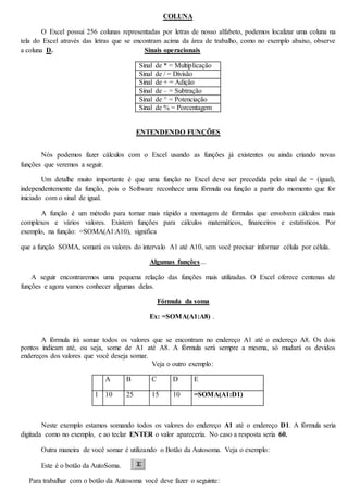 COLUNA 
O Excel possui 256 colunas representadas por letras de nosso alfabeto, podemos localizar uma coluna na 
tela do Excel através das letras que se encontram acima da área de trabalho, como no exemplo abaixo, observe 
a coluna D. Sinais operacionais 
Sinal de * = Multiplicação 
Sinal de / = Divisão 
Sinal de + = Adição 
Sinal de – = Subtração 
Sinal de ^ = Potenciação 
Sinal de % = Porcentagem 
ENTENDENDO FUNÇÕES 
Nós podemos fazer cálculos com o Excel usando as funções já existentes ou ainda criando novas 
funções que veremos a seguir. 
Um detalhe muito importante é que uma função no Excel deve ser precedida pelo sinal de = (igual), 
independentemente da função, pois o Software reconhece uma fórmula ou função a partir do momento que for 
iniciado com o sinal de igual. 
A função é um método para tornar mais rápido a montagem de fórmulas que envolvem cálculos mais 
complexos e vários valores. Existem funções para cálculos matemáticos, financeiros e estatísticos. Por 
exemplo, na função: =SOMA(A1:A10), significa 
que a função SOMA, somará os valores do intervalo A1 até A10, sem você precisar informar célula por célula. 
Algumas funções… 
A seguir encontraremos uma pequena relação das funções mais utilizadas. O Excel oferece centenas de 
funções e agora vamos conhecer algumas delas. 
Fórmula da soma 
Ex: =SOMA(A1:A8) . 
A fórmula irá somar todos os valores que se encontram no endereço A1 até o endereço A8. Os dois 
pontos indicam até, ou seja, some de A1 até A8. A fórmula será sempre a mesma, só mudará os devidos 
endereços dos valores que você deseja somar. 
Veja o outro exemplo: 
A B C D E 
1 10 25 15 10 =SOMA(A1:D1) 
Neste exemplo estamos somando todos os valores do endereço A1 até o endereço D1. A fórmula seria 
digitada como no exemplo, e ao teclar ENTER o valor apareceria. No caso a resposta seria 60. 
Outra maneira de você somar é utilizando o Botão da Autosoma. Veja o exemplo: 
Este é o botão da AutoSoma. 
Para trabalhar com o botão da Autosoma você deve fazer o seguinte: 
 